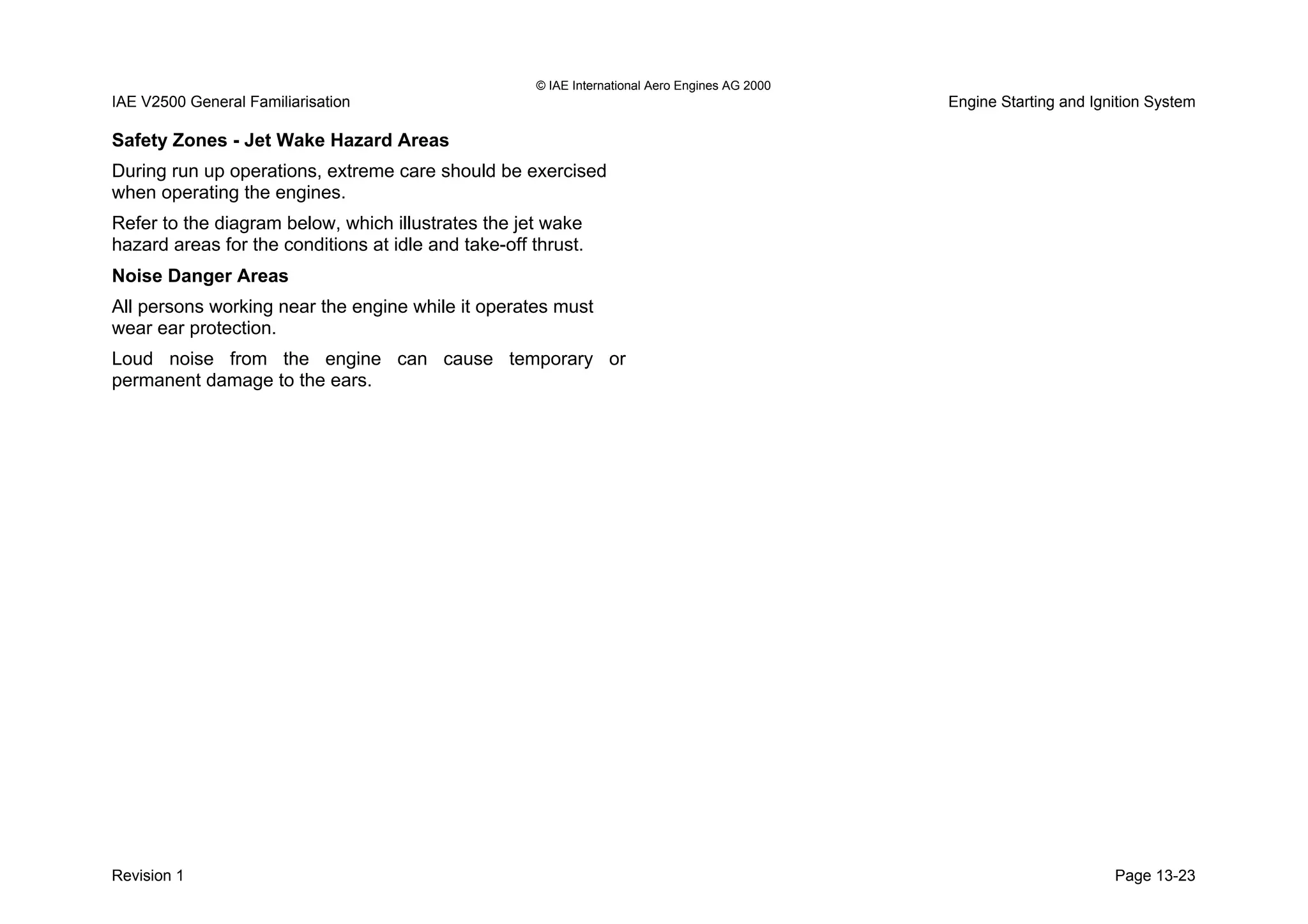© IAE International Aero Engines AG 2000
IAE V2500 General Familiarisation Engine Starting and Ignition System
Safety Zones - Jet Wake Hazard Areas
During run up operations, extreme care should be exercised
when operating the engines.
Refer to the diagram below, which illustrates the jet wake
hazard areas for the conditions at idle and take-off thrust.
Noise Danger Areas
All persons working near the engine while it operates must
wear ear protection.
Loud noise from the engine can cause temporary or
permanent damage to the ears.
Revision 1 Page 13-23
 