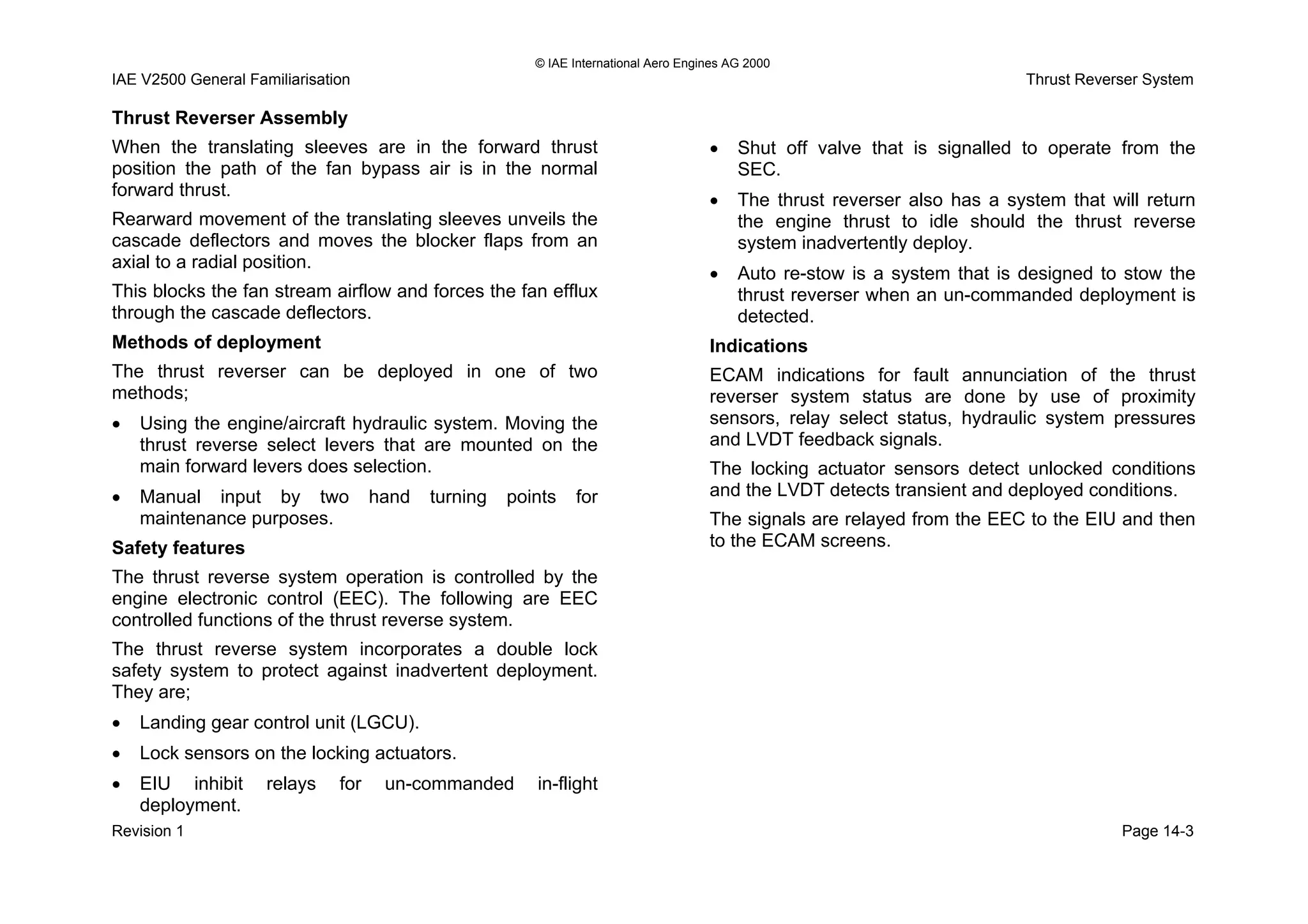 © IAE International Aero Engines AG 2000
IAE V2500 General Familiarisation Thrust Reverser System
Page 14-3Revision 1
• EIU inhibit relays for un-commanded in-flight
deployment.
Thrust Reverser Assembly
When the translating sleeves are in the forward thrust
position the path of the fan bypass air is in the normal
forward thrust.
Rearward movement of the translating sleeves unveils the
cascade deflectors and moves the blocker flaps from an
axial to a radial position.
This blocks the fan stream airflow and forces the fan efflux
through the cascade deflectors.
Methods of deployment
The thrust reverser can be deployed in one of two
methods;
• Using the engine/aircraft hydraulic system. Moving the
thrust reverse select levers that are mounted on the
main forward levers does selection.
• Manual input by two hand turning points for
maintenance purposes.
Safety features
The thrust reverse system operation is controlled by the
engine electronic control (EEC). The following are EEC
controlled functions of the thrust reverse system.
The thrust reverse system incorporates a double lock
safety system to protect against inadvertent deployment.
They are;
• Landing gear control unit (LGCU).
• Lock sensors on the locking actuators.
• Shut off valve that is signalled to operate from the
SEC.
• The thrust reverser also has a system that will return
the engine thrust to idle should the thrust reverse
system inadvertently deploy.
• Auto re-stow is a system that is designed to stow the
thrust reverser when an un-commanded deployment is
detected.
Indications
ECAM indications for fault annunciation of the thrust
reverser system status are done by use of proximity
sensors, relay select status, hydraulic system pressures
and LVDT feedback signals.
The locking actuator sensors detect unlocked conditions
and the LVDT detects transient and deployed conditions.
The signals are relayed from the EEC to the EIU and then
to the ECAM screens.
 