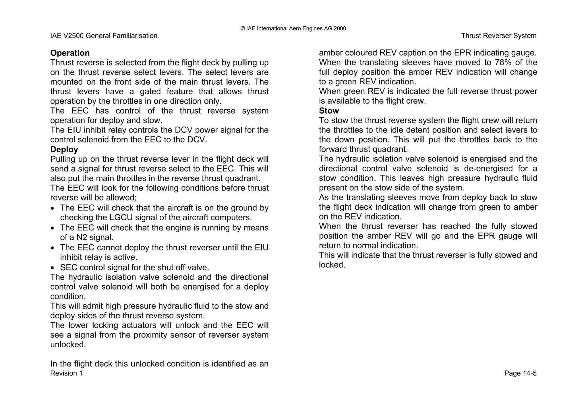 © IAE International Aero Engines AG 2000
IAE V2500 General Familiarisation Thrust Reverser System
Page 14-5Revision 1
In the flight deck this unlocked condition is identified as an
amber coloured REV caption on the EPR indicating gauge.Operation
Thrust reverse is selected from the flight deck by pulling up
on the thrust reverse select levers. The select levers are
mounted on the front side of the main thrust levers. The
thrust levers have a gated feature that allows thrust
operation by the throttles in one direction only.
The EEC has control of the thrust reverse system
operation for deploy and stow.
The EIU inhibit relay controls the DCV power signal for the
control solenoid from the EEC to the DCV.
Deploy
Pulling up on the thrust reverse lever in the flight deck will
send a signal for thrust reverse select to the EEC. This will
also put the main throttles in the reverse thrust quadrant.
The EEC will look for the following conditions before thrust
reverse will be allowed;
• The EEC will check that the aircraft is on the ground by
checking the LGCU signal of the aircraft computers.
• The EEC will check that the engine is running by means
of a N2 signal.
• The EEC cannot deploy the thrust reverser until the EIU
inhibit relay is active.
• SEC control signal for the shut off valve.
The hydraulic isolation valve solenoid and the directional
control valve solenoid will both be energised for a deploy
condition.
This will admit high pressure hydraulic fluid to the stow and
deploy sides of the thrust reverse system.
The lower locking actuators will unlock and the EEC will
see a signal from the proximity sensor of reverser system
unlocked.
When the translating sleeves have moved to 78% of the
full deploy position the amber REV indication will change
to a green REV indication.
When green REV is indicated the full reverse thrust power
is available to the flight crew.
Stow
To stow the thrust reverse system the flight crew will return
the throttles to the idle detent position and select levers to
the down position. This will put the throttles back to the
forward thrust quadrant.
The hydraulic isolation valve solenoid is energised and the
directional control valve solenoid is de-energised for a
stow condition. This leaves high pressure hydraulic fluid
present on the stow side of the system.
As the translating sleeves move from deploy back to stow
the flight deck indication will change from green to amber
on the REV indication.
When the thrust reverser has reached the fully stowed
position the amber REV will go and the EPR gauge will
return to normal indication.
This will indicate that the thrust reverser is fully stowed and
locked.
 