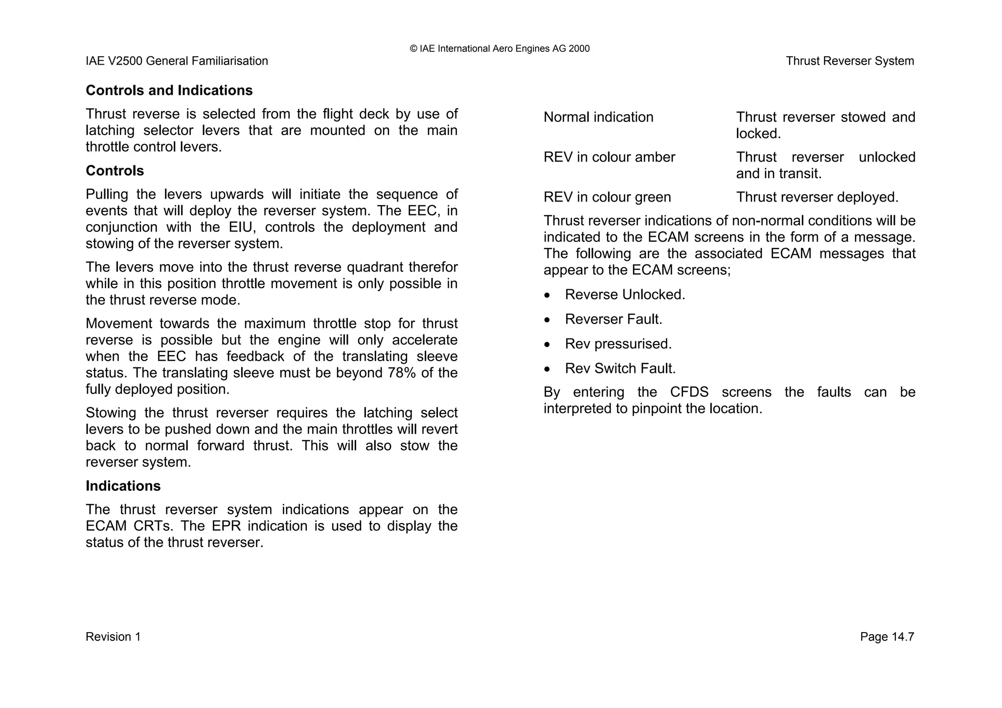 © IAE International Aero Engines AG 2000
IAE V2500 General Familiarisation Thrust Reverser System
Controls and Indications
Thrust reverse is selected from the flight deck by use of
latching selector levers that are mounted on the main
throttle control levers.
Controls
Pulling the levers upwards will initiate the sequence of
events that will deploy the reverser system. The EEC, in
conjunction with the EIU, controls the deployment and
stowing of the reverser system.
The levers move into the thrust reverse quadrant therefor
while in this position throttle movement is only possible in
the thrust reverse mode.
Movement towards the maximum throttle stop for thrust
reverse is possible but the engine will only accelerate
when the EEC has feedback of the translating sleeve
status. The translating sleeve must be beyond 78% of the
fully deployed position.
Stowing the thrust reverser requires the latching select
levers to be pushed down and the main throttles will revert
back to normal forward thrust. This will also stow the
reverser system.
Indications
The thrust reverser system indications appear on the
ECAM CRTs. The EPR indication is used to display the
status of the thrust reverser.
Normal indication Thrust reverser stowed and
locked.
REV in colour amber Thrust reverser unlocked
and in transit.
REV in colour green Thrust reverser deployed.
Thrust reverser indications of non-normal conditions will be
indicated to the ECAM screens in the form of a message.
The following are the associated ECAM messages that
appear to the ECAM screens;
• Reverse Unlocked.
• Reverser Fault.
• Rev pressurised.
• Rev Switch Fault.
By entering the CFDS screens the faults can be
interpreted to pinpoint the location.
Revision 1 Page 14.7
 