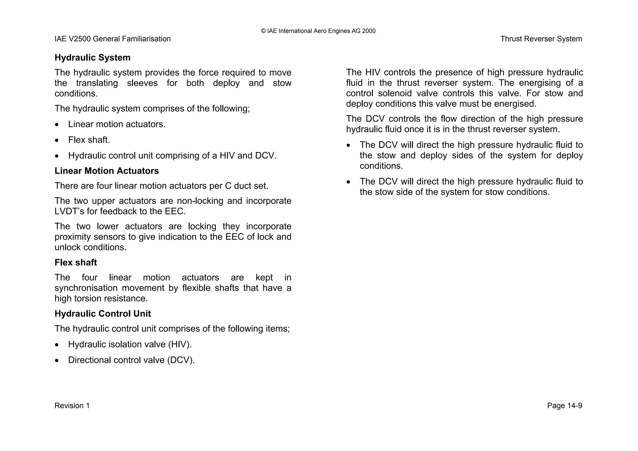© IAE International Aero Engines AG 2000
IAE V2500 General Familiarisation Thrust Reverser System
Hydraulic System
The hydraulic system provides the force required to move
the translating sleeves for both deploy and stow
conditions.
The hydraulic system comprises of the following;
• Linear motion actuators.
• Flex shaft.
• Hydraulic control unit comprising of a HIV and DCV.
Linear Motion Actuators
There are four linear motion actuators per C duct set.
The two upper actuators are non-locking and incorporate
LVDT’s for feedback to the EEC.
The two lower actuators are locking they incorporate
proximity sensors to give indication to the EEC of lock and
unlock conditions.
Flex shaft
The four linear motion actuators are kept in
synchronisation movement by flexible shafts that have a
high torsion resistance.
Hydraulic Control Unit
The hydraulic control unit comprises of the following items;
• Hydraulic isolation valve (HIV).
• Directional control valve (DCV).
The HIV controls the presence of high pressure hydraulic
fluid in the thrust reverser system. The energising of a
control solenoid valve controls this valve. For stow and
deploy conditions this valve must be energised.
The DCV controls the flow direction of the high pressure
hydraulic fluid once it is in the thrust reverser system.
• The DCV will direct the high pressure hydraulic fluid to
the stow and deploy sides of the system for deploy
conditions.
• The DCV will direct the high pressure hydraulic fluid to
the stow side of the system for stow conditions.
Revision 1 Page 14-9
 