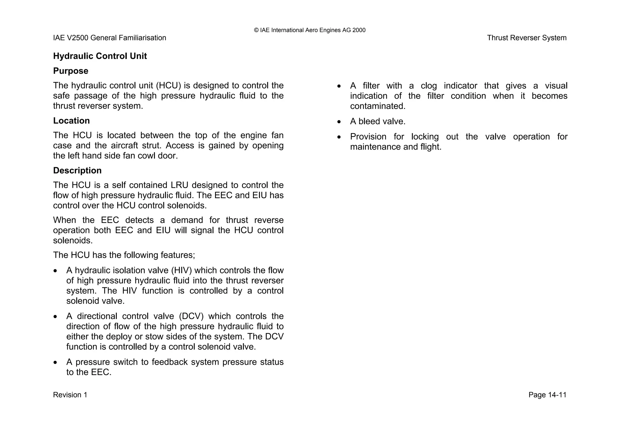 © IAE International Aero Engines AG 2000
IAE V2500 General Familiarisation Thrust Reverser System
Hydraulic Control Unit
Purpose
The hydraulic control unit (HCU) is designed to control the
safe passage of the high pressure hydraulic fluid to the
thrust reverser system.
Location
The HCU is located between the top of the engine fan
case and the aircraft strut. Access is gained by opening
the left hand side fan cowl door.
Description
The HCU is a self contained LRU designed to control the
flow of high pressure hydraulic fluid. The EEC and EIU has
control over the HCU control solenoids.
When the EEC detects a demand for thrust reverse
operation both EEC and EIU will signal the HCU control
solenoids.
The HCU has the following features;
• A hydraulic isolation valve (HIV) which controls the flow
of high pressure hydraulic fluid into the thrust reverser
system. The HIV function is controlled by a control
solenoid valve.
• A directional control valve (DCV) which controls the
direction of flow of the high pressure hydraulic fluid to
either the deploy or stow sides of the system. The DCV
function is controlled by a control solenoid valve.
• A pressure switch to feedback system pressure status
to the EEC.
• A filter with a clog indicator that gives a visual
indication of the filter condition when it becomes
contaminated.
• A bleed valve.
• Provision for locking out the valve operation for
maintenance and flight.
Revision 1 Page 14-11
 