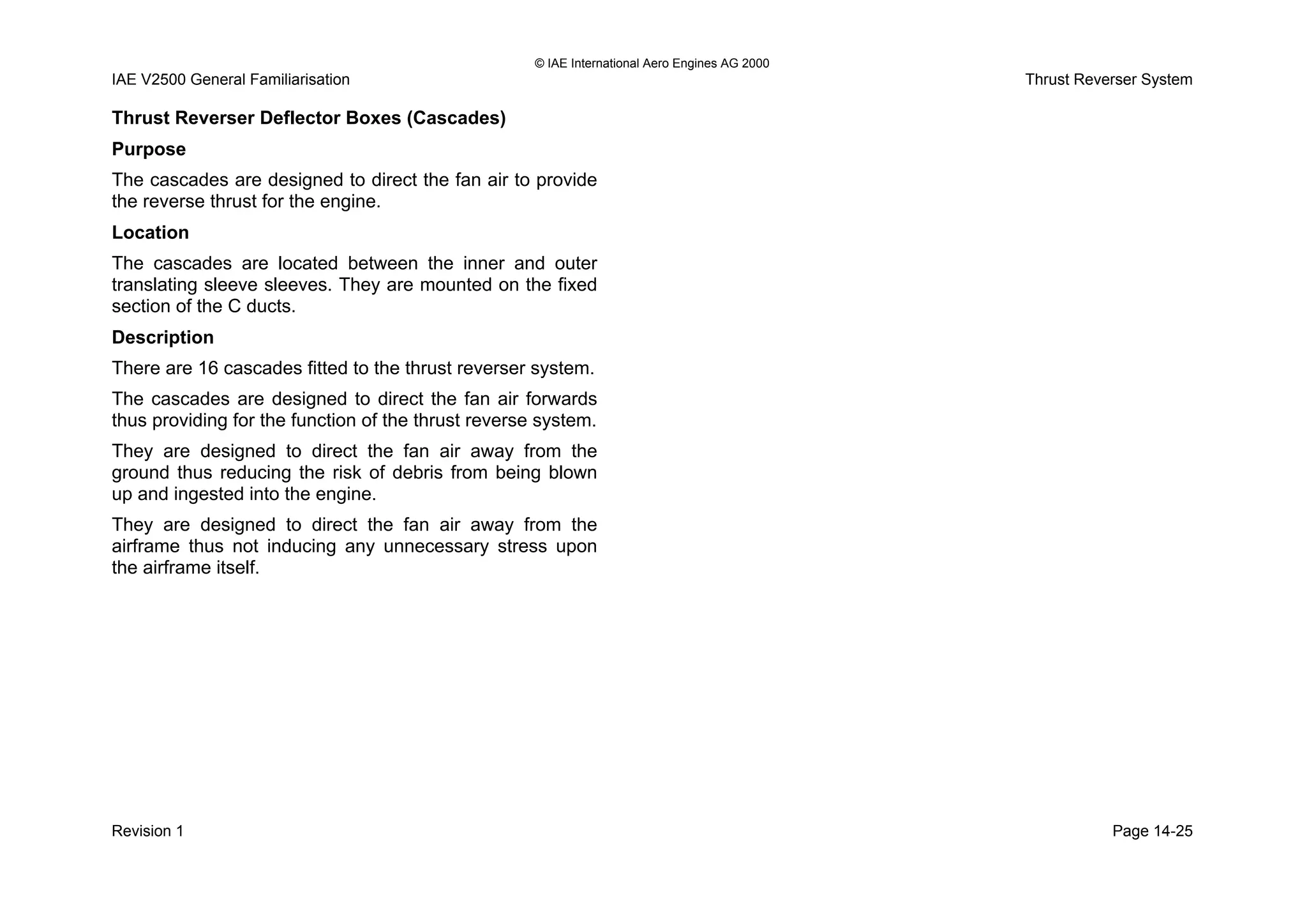© IAE International Aero Engines AG 2000
IAE V2500 General Familiarisation Thrust Reverser System
Thrust Reverser Deflector Boxes (Cascades)
Purpose
The cascades are designed to direct the fan air to provide
the reverse thrust for the engine.
Location
The cascades are located between the inner and outer
translating sleeve sleeves. They are mounted on the fixed
section of the C ducts.
Description
There are 16 cascades fitted to the thrust reverser system.
The cascades are designed to direct the fan air forwards
thus providing for the function of the thrust reverse system.
They are designed to direct the fan air away from the
ground thus reducing the risk of debris from being blown
up and ingested into the engine.
They are designed to direct the fan air away from the
airframe thus not inducing any unnecessary stress upon
the airframe itself.
Revision 1 Page 14-25
 