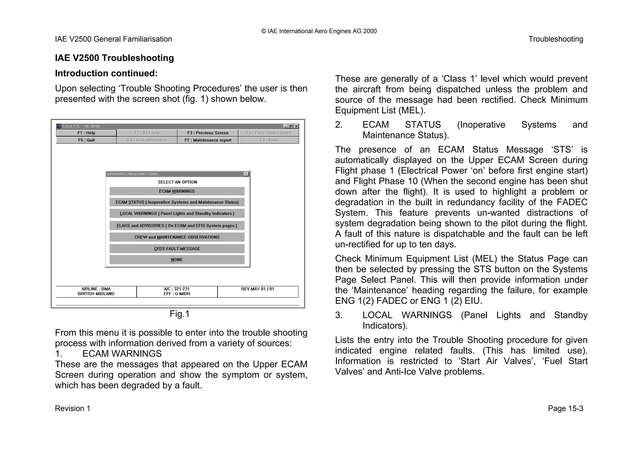 © IAE International Aero Engines AG 2000
IAE V2500 General Familiarisation Troubleshooting
IAE V2500 Troubleshooting
Introduction continued:
Upon selecting ‘Trouble Shooting Procedures’ the user is then
presented with the screen shot (fig. 1) shown below.
From this menu it is possible to enter into the trouble shooting
process with information derived from a variety of sources:
1. ECAM WARNINGS
These are the messages that appeared on the Upper ECAM
Screen during operation and show the symptom or system,
which has been degraded by a fault.
These are generally of a ‘Class 1’ level which would prevent
the aircraft from being dispatched unless the problem and
source of the message had been rectified. Check Minimum
Equipment List (MEL).
2. ECAM STATUS (Inoperative Systems and
Maintenance Status).
The presence of an ECAM Status Message ‘STS’ is
automatically displayed on the Upper ECAM Screen during
Flight phase 1 (Electrical Power ‘on’ before first engine start)
and Flight Phase 10 (When the second engine has been shut
down after the flight). It is used to highlight a problem or
degradation in the built in redundancy facility of the FADEC
System. This feature prevents un-wanted distractions of
system degradation being shown to the pilot during the flight.
A fault of this nature is dispatchable and the fault can be left
un-rectified for up to ten days.
Check Minimum Equipment List (MEL) the Status Page can
then be selected by pressing the STS button on the Systems
Page Select Panel. This will then provide information under
the ‘Maintenance’ heading regarding the failure, for example
ENG 1(2) FADEC or ENG 1 (2) EIU.
Fig.1 3. LOCAL WARNINGS (Panel Lights and Standby
Indicators).
Lists the entry into the Trouble Shooting procedure for given
indicated engine related faults. (This has limited use).
Information is restricted to ‘Start Air Valves’, ‘Fuel Start
Valves’ and Anti-Ice Valve problems.
Revision 1 Page 15-3
 