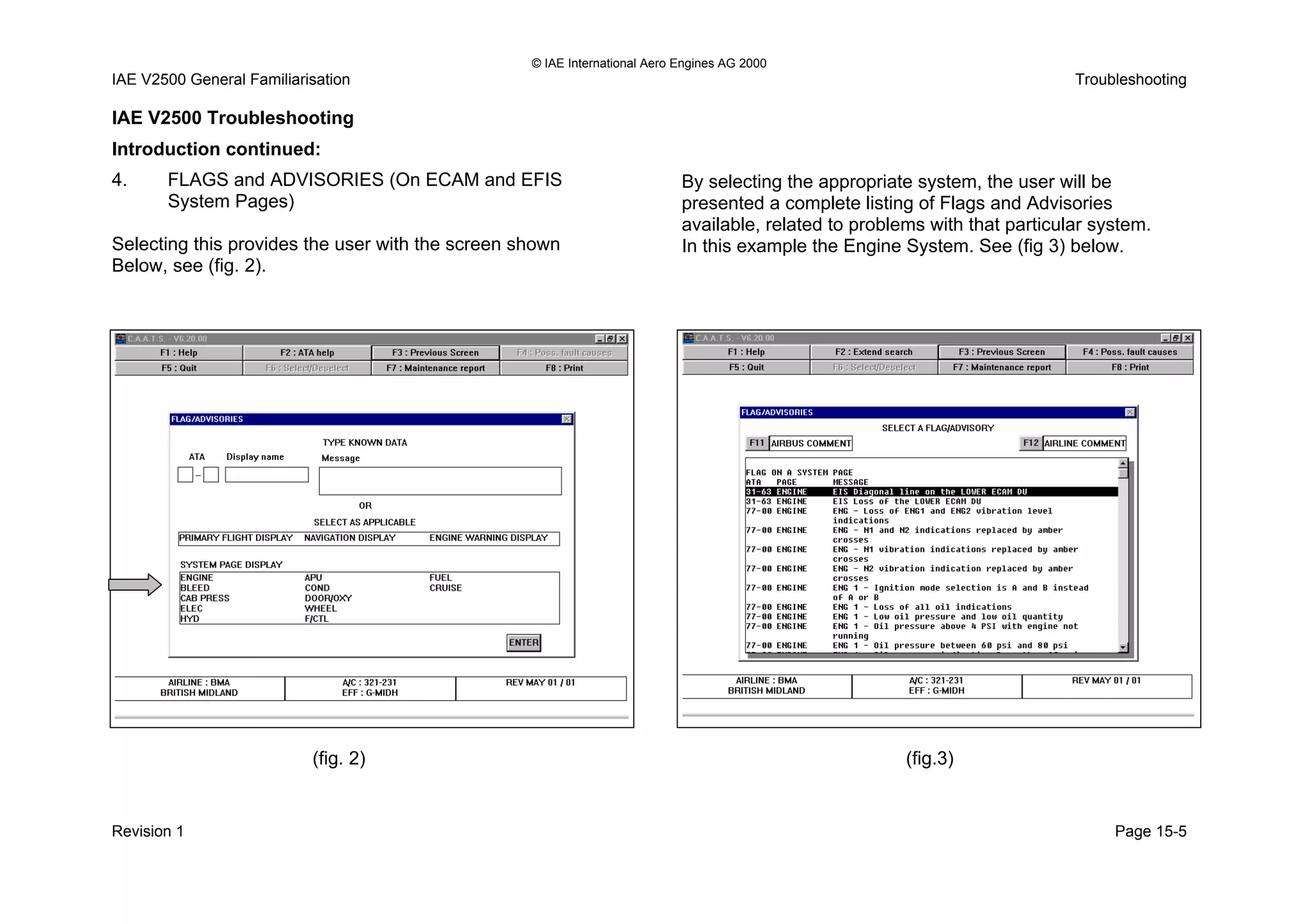 © IAE International Aero Engines AG 2000
IAE V2500 General Familiarisation Troubleshooting
IAE V2500 Troubleshooting
Introduction continued:
4. FLAGS and ADVISORIES (On ECAM and EFIS
System Pages)
Selecting this provides the user with the screen shown
Below, see (fig. 2).
By selecting the appropriate system, the user will be
presented a complete listing of Flags and Advisories
available, related to problems with that particular system.
In this example the Engine System. See (fig 3) below.
(fig. 2) (fig.3)
Revision 1 Page 15-5
 