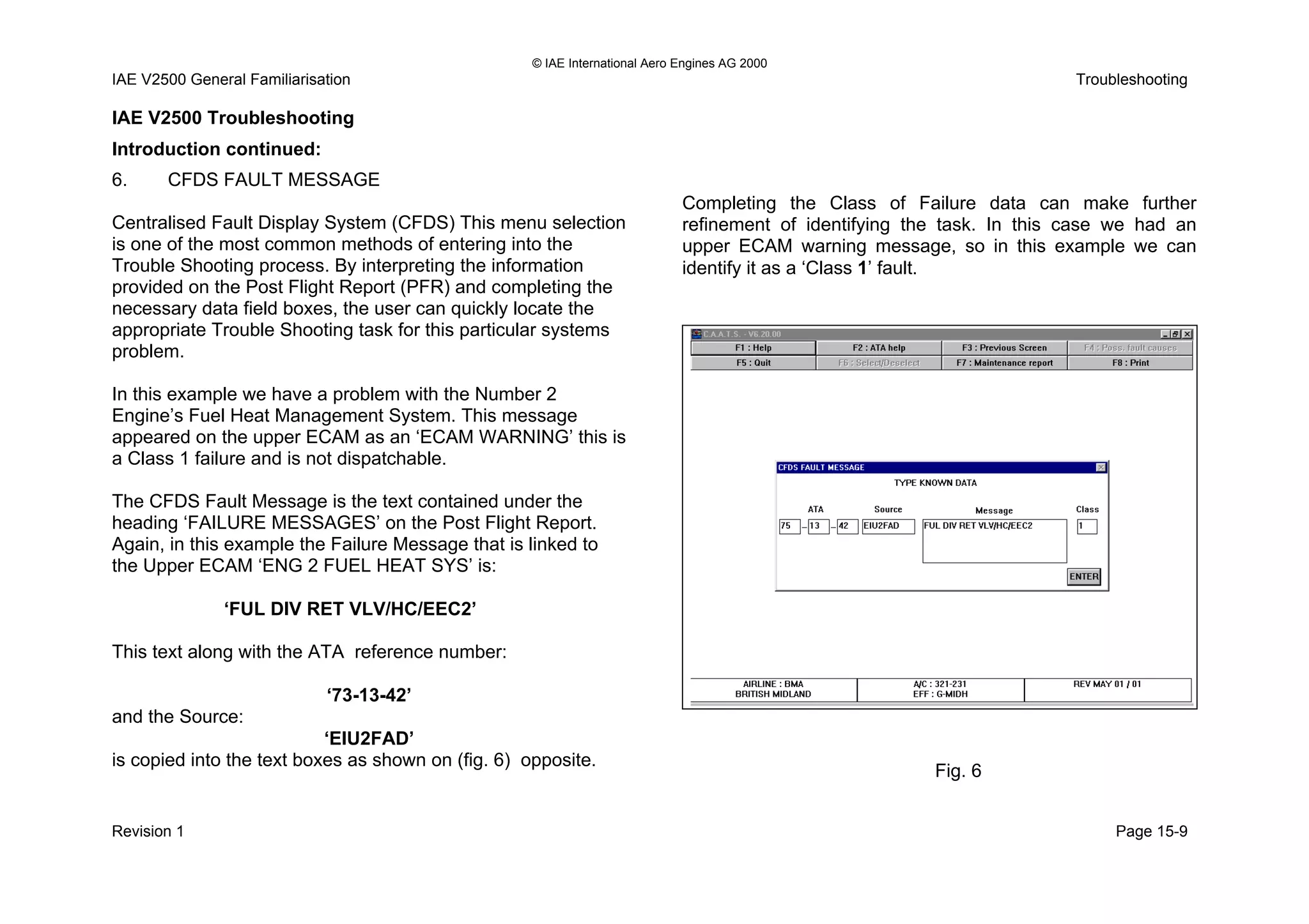 © IAE International Aero Engines AG 2000
IAE V2500 General Familiarisation Troubleshooting
IAE V2500 Troubleshooting
Introduction continued:
6. CFDS FAULT MESSAGE
Centralised Fault Display System (CFDS) This menu selection
is one of the most common methods of entering into the
Trouble Shooting process. By interpreting the information
provided on the Post Flight Report (PFR) and completing the
necessary data field boxes, the user can quickly locate the
appropriate Trouble Shooting task for this particular systems
problem.
In this example we have a problem with the Number 2
Engine’s Fuel Heat Management System. This message
appeared on the upper ECAM as an ‘ECAM WARNING’ this is
a Class 1 failure and is not dispatchable.
The CFDS Fault Message is the text contained under the
heading ‘FAILURE MESSAGES’ on the Post Flight Report.
Again, in this example the Failure Message that is linked to
the Upper ECAM ‘ENG 2 FUEL HEAT SYS’ is:
‘FUL DIV RET VLV/HC/EEC2’
This text along with the ATA reference number:
‘73-13-42’
and the Source:
‘EIU2FAD’
is copied into the text boxes as shown on (fig. 6) opposite.
Completing the Class of Failure data can make further
refinement of identifying the task. In this case we had an
upper ECAM warning message, so in this example we can
identify it as a ‘Class 1’ fault.
Fig. 6
Revision 1 Page 15-9
 