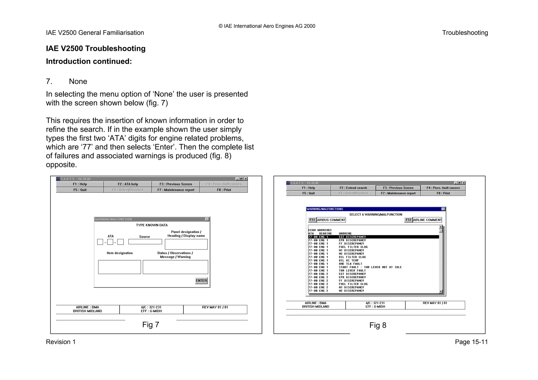 © IAE International Aero Engines AG 2000
IAE V2500 General Familiarisation Troubleshooting
Revision 1 Page 15-11
IAE V2500 Troubleshooting
Introduction continued:
7. None
In selecting the menu option of ‘None’ the user is presented
with the screen shown below (fig. 7)
This requires the insertion of known information in order to
refine the search. If in the example shown the user simply
types the first two ‘ATA’ digits for engine related problems,
which are ‘77’ and then selects ‘Enter’. Then the complete list
of failures and associated warnings is produced (fig. 8)
opposite.
Fig 7 Fig 8
 