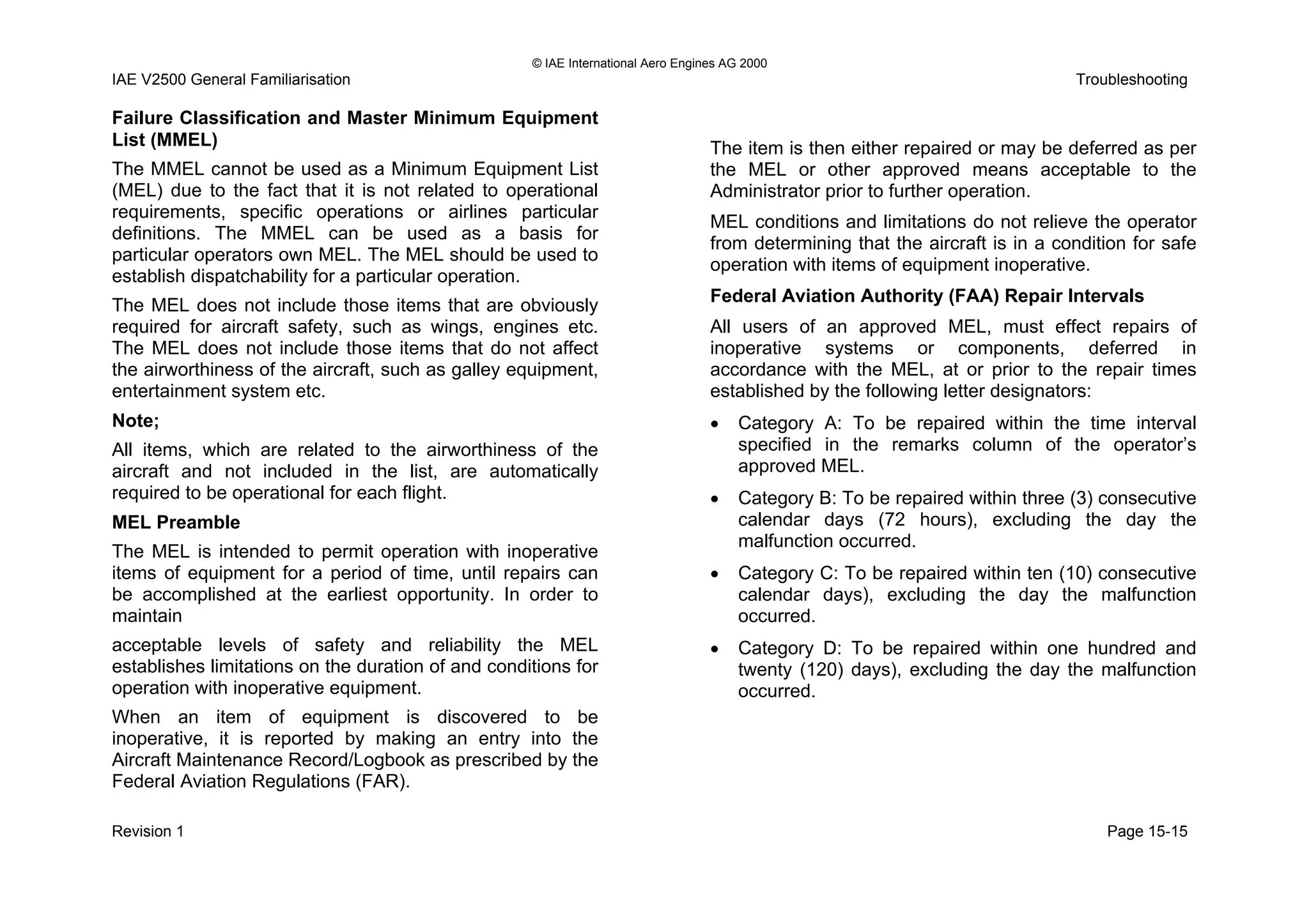 © IAE International Aero Engines AG 2000
IAE V2500 General Familiarisation Troubleshooting
Failure Classification and Master Minimum Equipment
List (MMEL)
The MMEL cannot be used as a Minimum Equipment List
(MEL) due to the fact that it is not related to operational
requirements, specific operations or airlines particular
definitions. The MMEL can be used as a basis for
particular operators own MEL. The MEL should be used to
establish dispatchability for a particular operation.
The MEL does not include those items that are obviously
required for aircraft safety, such as wings, engines etc.
The MEL does not include those items that do not affect
the airworthiness of the aircraft, such as galley equipment,
entertainment system etc.
Note;
All items, which are related to the airworthiness of the
aircraft and not included in the list, are automatically
required to be operational for each flight.
MEL Preamble
The MEL is intended to permit operation with inoperative
items of equipment for a period of time, until repairs can
be accomplished at the earliest opportunity. In order to
maintain
acceptable levels of safety and reliability the MEL
establishes limitations on the duration of and conditions for
operation with inoperative equipment.
When an item of equipment is discovered to be
inoperative, it is reported by making an entry into the
Aircraft Maintenance Record/Logbook as prescribed by the
Federal Aviation Regulations (FAR).
The item is then either repaired or may be deferred as per
the MEL or other approved means acceptable to the
Administrator prior to further operation.
MEL conditions and limitations do not relieve the operator
from determining that the aircraft is in a condition for safe
operation with items of equipment inoperative.
Federal Aviation Authority (FAA) Repair Intervals
All users of an approved MEL, must effect repairs of
inoperative systems or components, deferred in
accordance with the MEL, at or prior to the repair times
established by the following letter designators:
• Category A: To be repaired within the time interval
specified in the remarks column of the operator’s
approved MEL.
• Category B: To be repaired within three (3) consecutive
calendar days (72 hours), excluding the day the
malfunction occurred.
• Category C: To be repaired within ten (10) consecutive
calendar days), excluding the day the malfunction
occurred.
• Category D: To be repaired within one hundred and
twenty (120) days), excluding the day the malfunction
occurred.
Revision 1 Page 15-15
 