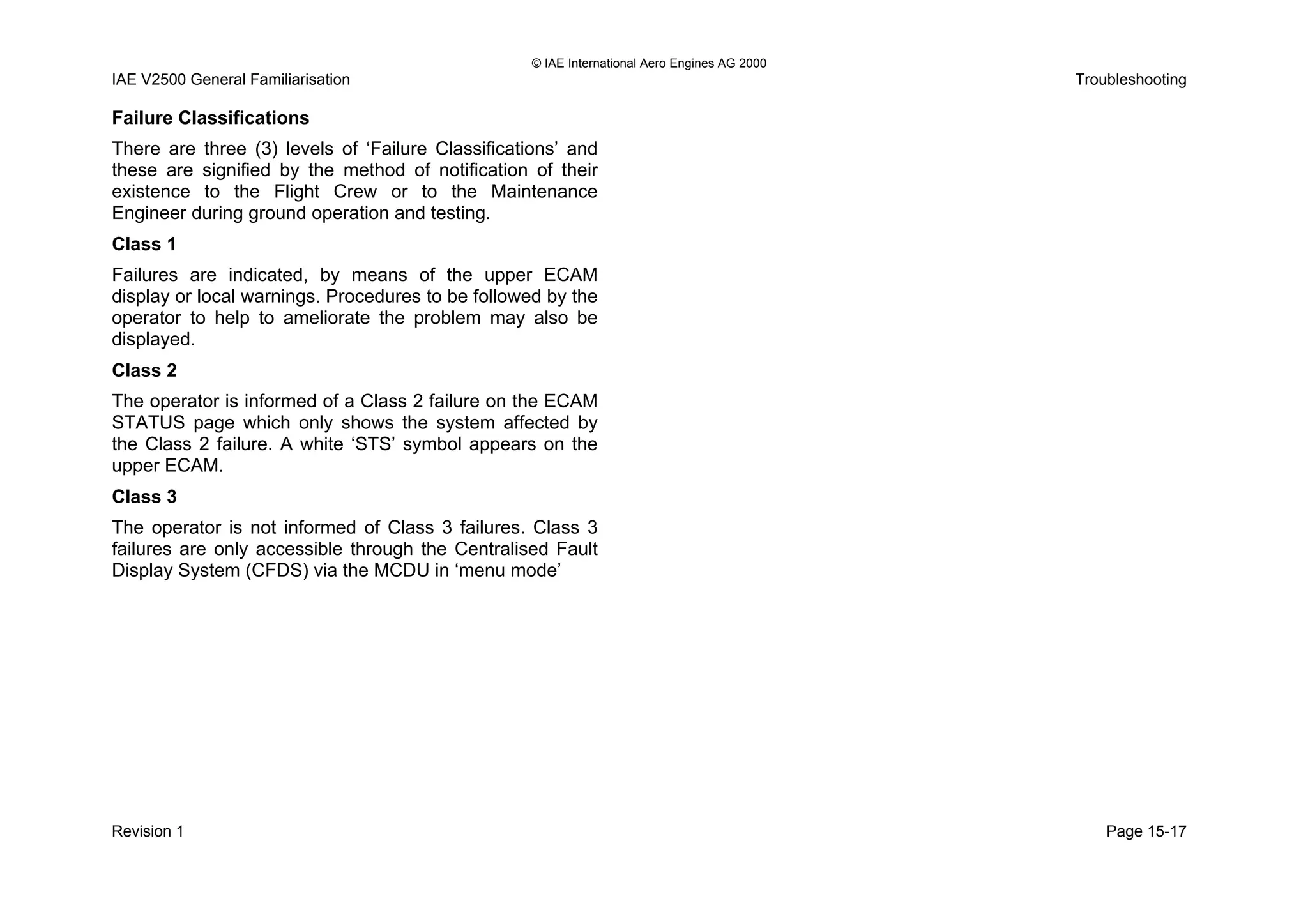 © IAE International Aero Engines AG 2000
IAE V2500 General Familiarisation Troubleshooting
Failure Classifications
There are three (3) levels of ‘Failure Classifications’ and
these are signified by the method of notification of their
existence to the Flight Crew or to the Maintenance
Engineer during ground operation and testing.
Class 1
Failures are indicated, by means of the upper ECAM
display or local warnings. Procedures to be followed by the
operator to help to ameliorate the problem may also be
displayed.
Class 2
The operator is informed of a Class 2 failure on the ECAM
STATUS page which only shows the system affected by
the Class 2 failure. A white ‘STS’ symbol appears on the
upper ECAM.
Class 3
The operator is not informed of Class 3 failures. Class 3
failures are only accessible through the Centralised Fault
Display System (CFDS) via the MCDU in ‘menu mode’
Revision 1 Page 15-17
 