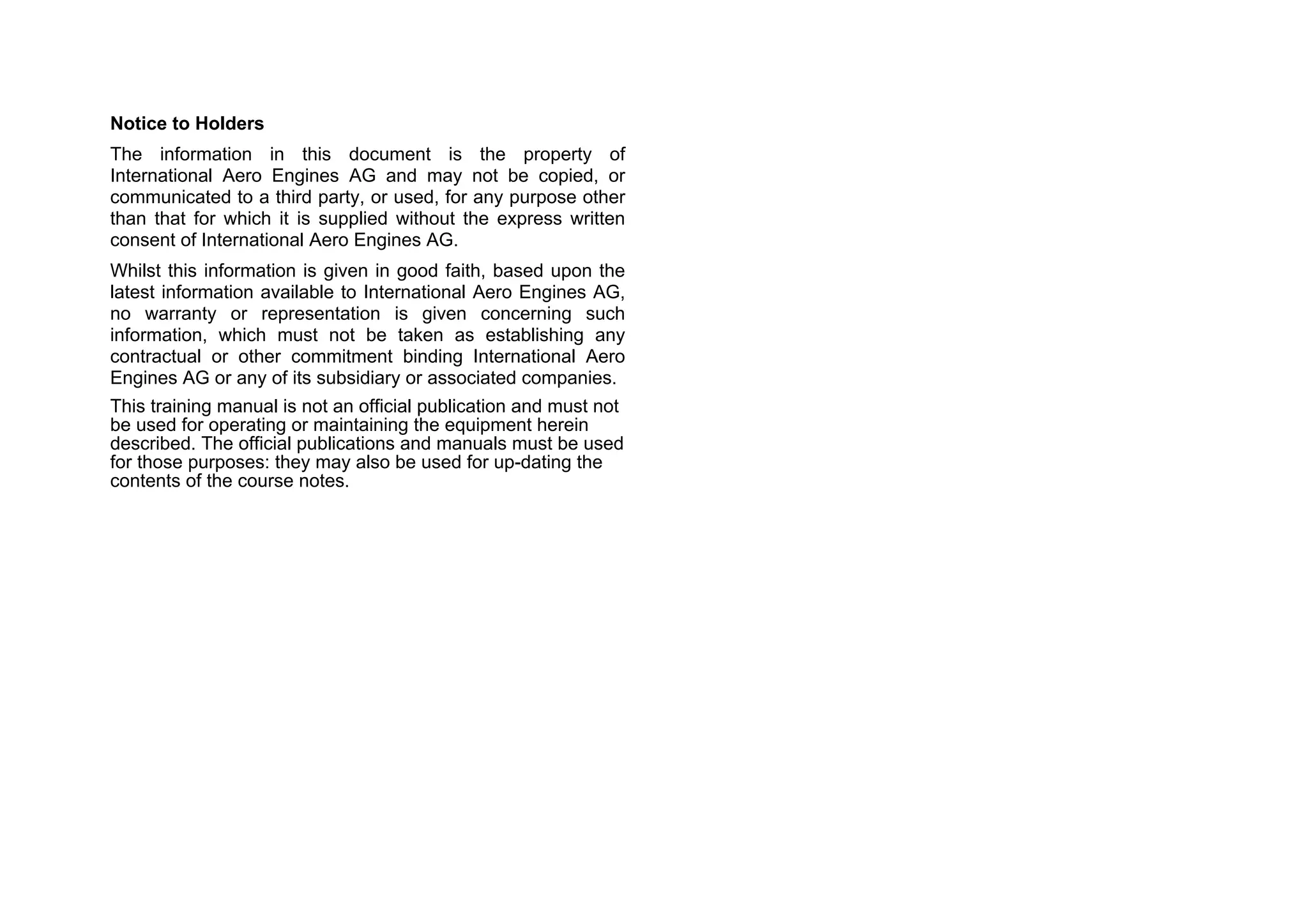Notice to Holders
The information in this document is the property of
International Aero Engines AG and may not be copied, or
communicated to a third party, or used, for any purpose other
than that for which it is supplied without the express written
consent of International Aero Engines AG.
Whilst this information is given in good faith, based upon the
latest information available to International Aero Engines AG,
no warranty or representation is given concerning such
information, which must not be taken as establishing any
contractual or other commitment binding International Aero
Engines AG or any of its subsidiary or associated companies.
This training manual is not an official publication and must not
be used for operating or maintaining the equipment herein
described. The official publications and manuals must be used
for those purposes: they may also be used for up-dating the
contents of the course notes.
 