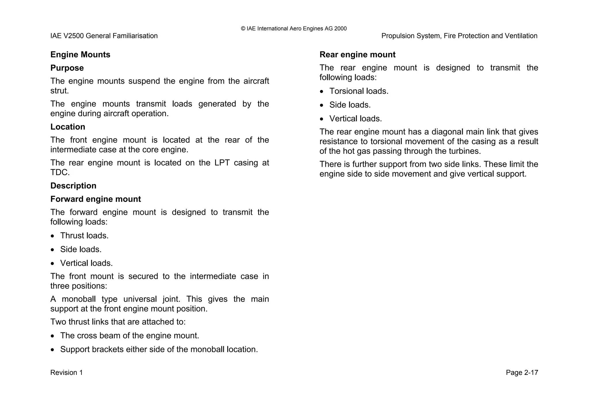 © IAE International Aero Engines AG 2000
IAE V2500 General Familiarisation Propulsion System, Fire Protection and Ventilation
Engine Mounts
Purpose
The engine mounts suspend the engine from the aircraft
strut.
The engine mounts transmit loads generated by the
engine during aircraft operation.
Location
The front engine mount is located at the rear of the
intermediate case at the core engine.
The rear engine mount is located on the LPT casing at
TDC.
Description
Forward engine mount
The forward engine mount is designed to transmit the
following loads:
• Thrust loads.
• Side loads.
• Vertical loads.
The front mount is secured to the intermediate case in
three positions:
A monoball type universal joint. This gives the main
support at the front engine mount position.
Two thrust links that are attached to:
• The cross beam of the engine mount.
• Support brackets either side of the monoball location.
Rear engine mount
The rear engine mount is designed to transmit the
following loads:
• Torsional loads.
• Side loads.
• Vertical loads.
The rear engine mount has a diagonal main link that gives
resistance to torsional movement of the casing as a result
of the hot gas passing through the turbines.
There is further support from two side links. These limit the
engine side to side movement and give vertical support.
Revision 1 Page 2-17
 