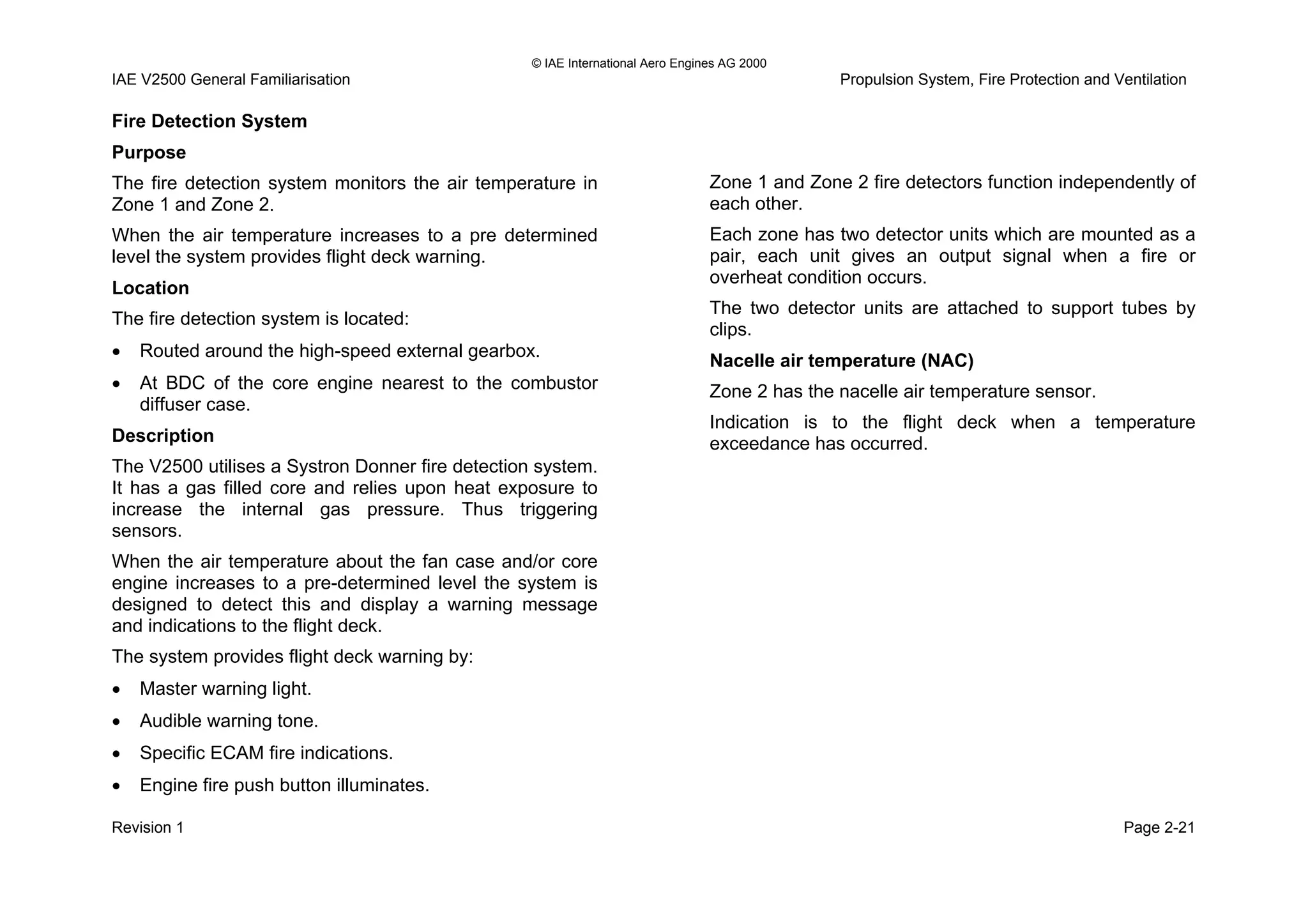 © IAE International Aero Engines AG 2000
IAE V2500 General Familiarisation Propulsion System, Fire Protection and Ventilation
Fire Detection System
Purpose
The fire detection system monitors the air temperature in
Zone 1 and Zone 2.
When the air temperature increases to a pre determined
level the system provides flight deck warning.
Location
The fire detection system is located:
• Routed around the high-speed external gearbox.
• At BDC of the core engine nearest to the combustor
diffuser case.
Description
The V2500 utilises a Systron Donner fire detection system.
It has a gas filled core and relies upon heat exposure to
increase the internal gas pressure. Thus triggering
sensors.
When the air temperature about the fan case and/or core
engine increases to a pre-determined level the system is
designed to detect this and display a warning message
and indications to the flight deck.
The system provides flight deck warning by:
• Master warning light.
• Audible warning tone.
• Specific ECAM fire indications.
• Engine fire push button illuminates.
Zone 1 and Zone 2 fire detectors function independently of
each other.
Each zone has two detector units which are mounted as a
pair, each unit gives an output signal when a fire or
overheat condition occurs.
The two detector units are attached to support tubes by
clips.
Nacelle air temperature (NAC)
Zone 2 has the nacelle air temperature sensor.
Indication is to the flight deck when a temperature
exceedance has occurred.
Revision 1 Page 2-21
 