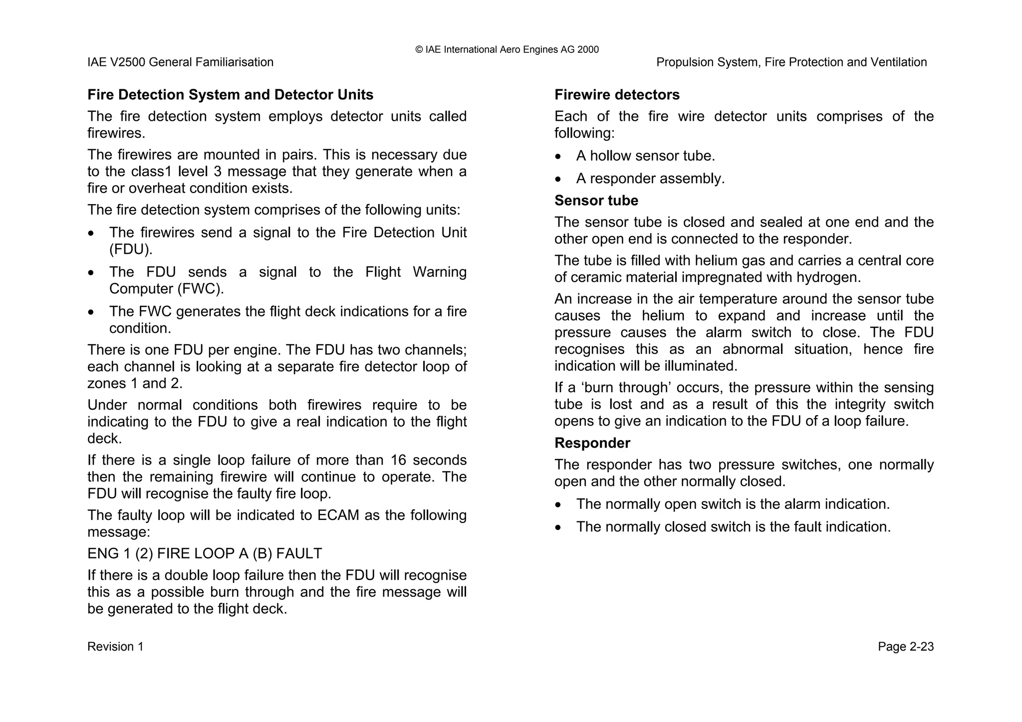 © IAE International Aero Engines AG 2000
IAE V2500 General Familiarisation Propulsion System, Fire Protection and Ventilation
Fire Detection System and Detector Units
The fire detection system employs detector units called
firewires.
The firewires are mounted in pairs. This is necessary due
to the class1 level 3 message that they generate when a
fire or overheat condition exists.
The fire detection system comprises of the following units:
• The firewires send a signal to the Fire Detection Unit
(FDU).
• The FDU sends a signal to the Flight Warning
Computer (FWC).
• The FWC generates the flight deck indications for a fire
condition.
There is one FDU per engine. The FDU has two channels;
each channel is looking at a separate fire detector loop of
zones 1 and 2.
Under normal conditions both firewires require to be
indicating to the FDU to give a real indication to the flight
deck.
If there is a single loop failure of more than 16 seconds
then the remaining firewire will continue to operate. The
FDU will recognise the faulty fire loop.
The faulty loop will be indicated to ECAM as the following
message:
ENG 1 (2) FIRE LOOP A (B) FAULT
If there is a double loop failure then the FDU will recognise
this as a possible burn through and the fire message will
be generated to the flight deck.
Firewire detectors
Each of the fire wire detector units comprises of the
following:
• A hollow sensor tube.
• A responder assembly.
Sensor tube
The sensor tube is closed and sealed at one end and the
other open end is connected to the responder.
The tube is filled with helium gas and carries a central core
of ceramic material impregnated with hydrogen.
An increase in the air temperature around the sensor tube
causes the helium to expand and increase until the
pressure causes the alarm switch to close. The FDU
recognises this as an abnormal situation, hence fire
indication will be illuminated.
If a ‘burn through’ occurs, the pressure within the sensing
tube is lost and as a result of this the integrity switch
opens to give an indication to the FDU of a loop failure.
Responder
The responder has two pressure switches, one normally
open and the other normally closed.
• The normally open switch is the alarm indication.
• The normally closed switch is the fault indication.
Revision 1 Page 2-23
 