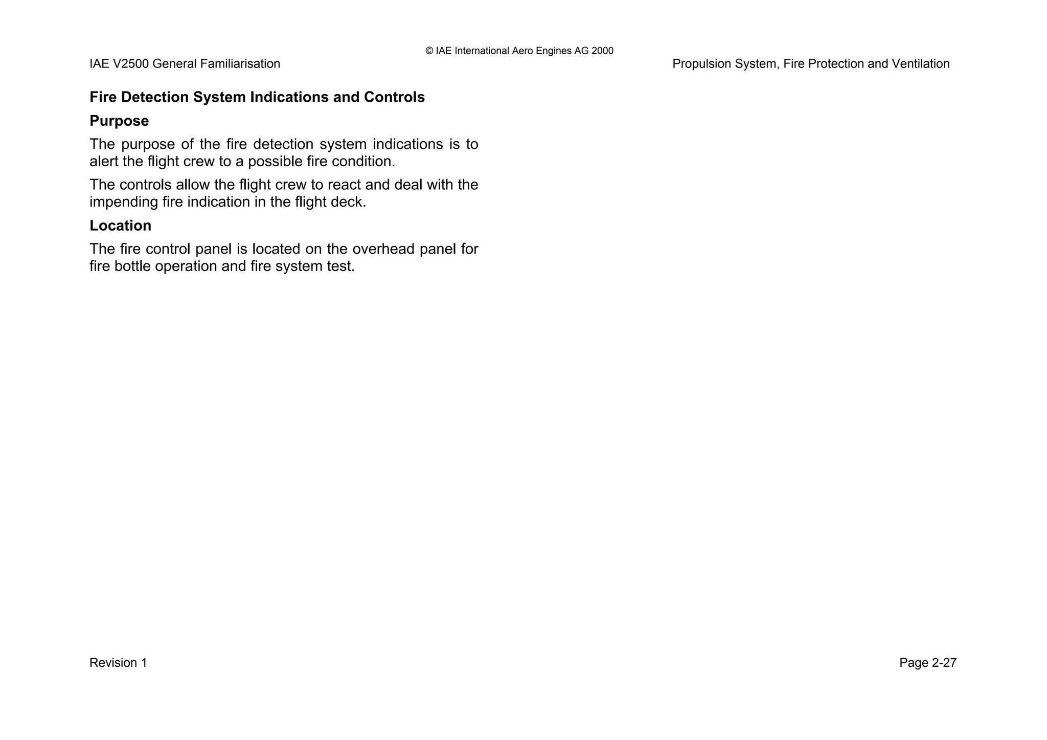 © IAE International Aero Engines AG 2000
IAE V2500 General Familiarisation Propulsion System, Fire Protection and Ventilation
Fire Detection System Indications and Controls
Purpose
The purpose of the fire detection system indications is to
alert the flight crew to a possible fire condition.
The controls allow the flight crew to react and deal with the
impending fire indication in the flight deck.
Location
The fire control panel is located on the overhead panel for
fire bottle operation and fire system test.
Revision 1 Page 2-27
 