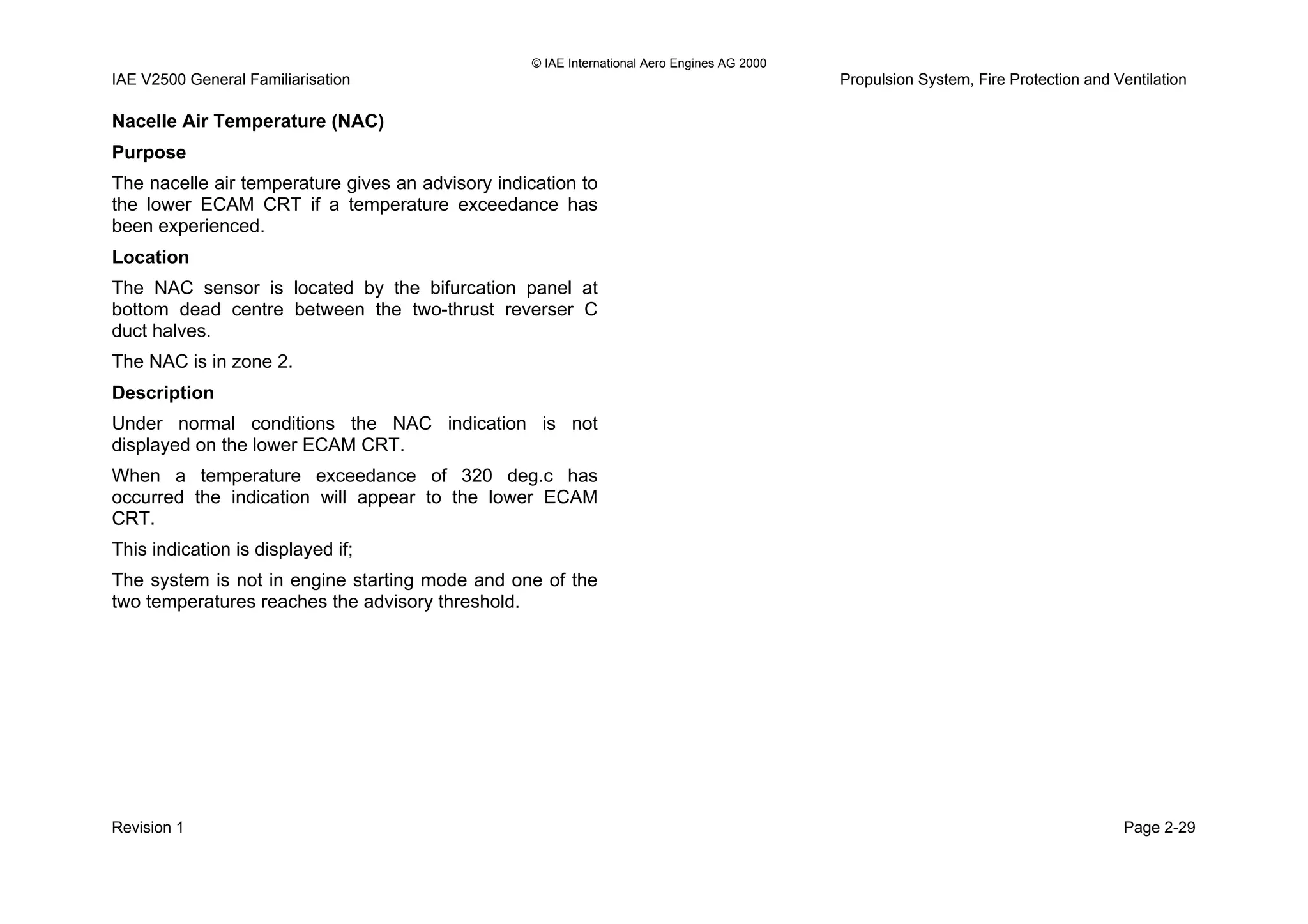 © IAE International Aero Engines AG 2000
IAE V2500 General Familiarisation Propulsion System, Fire Protection and Ventilation
Nacelle Air Temperature (NAC)
Purpose
The nacelle air temperature gives an advisory indication to
the lower ECAM CRT if a temperature exceedance has
been experienced.
Location
The NAC sensor is located by the bifurcation panel at
bottom dead centre between the two-thrust reverser C
duct halves.
The NAC is in zone 2.
Description
Under normal conditions the NAC indication is not
displayed on the lower ECAM CRT.
When a temperature exceedance of 320 deg.c has
occurred the indication will appear to the lower ECAM
CRT.
This indication is displayed if;
The system is not in engine starting mode and one of the
two temperatures reaches the advisory threshold.
Revision 1 Page 2-29
 