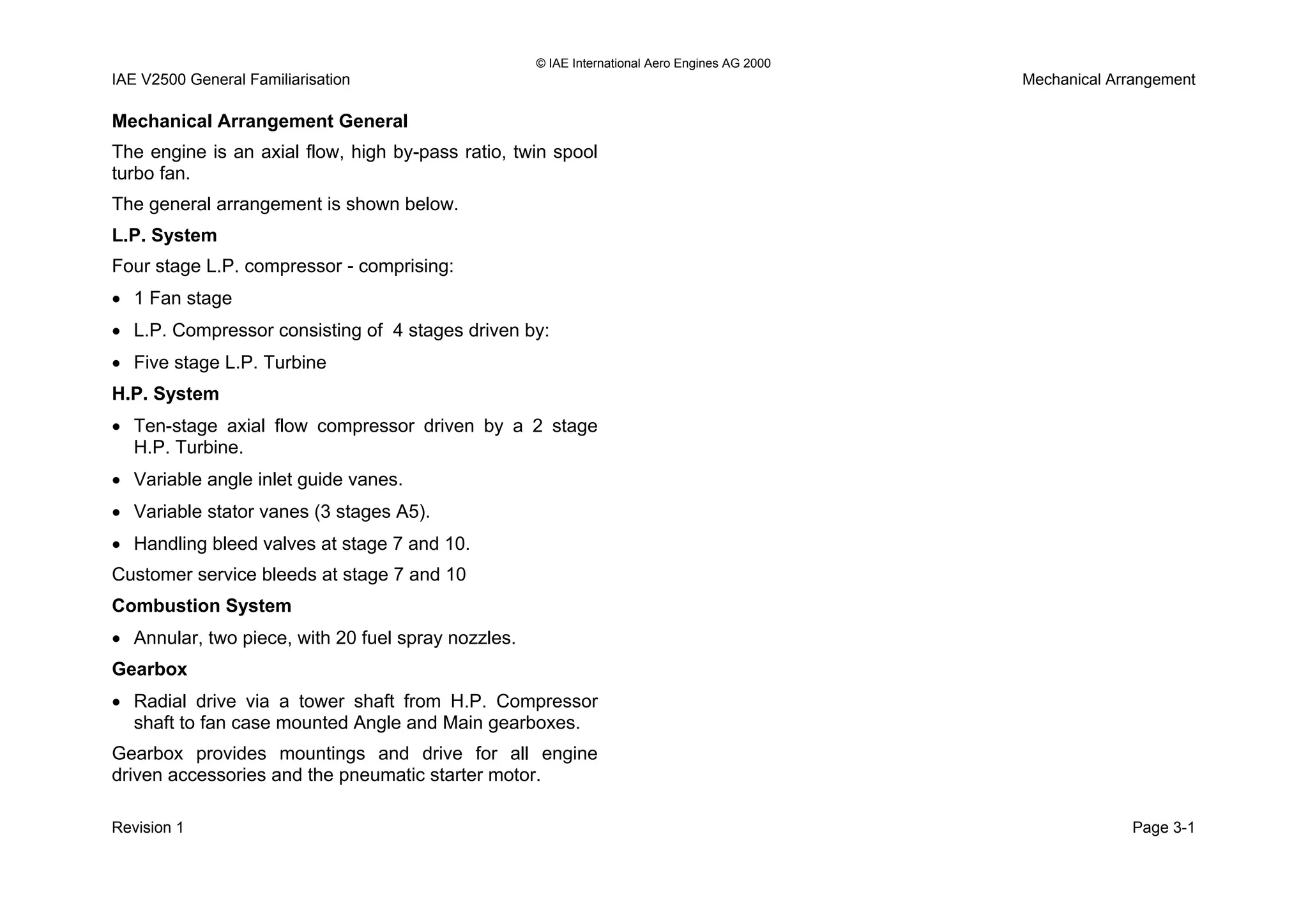 © IAE International Aero Engines AG 2000
IAE V2500 General Familiarisation Mechanical Arrangement
Mechanical Arrangement General
The engine is an axial flow, high by-pass ratio, twin spool
turbo fan.
The general arrangement is shown below.
L.P. System
Four stage L.P. compressor - comprising:
• 1 Fan stage
• L.P. Compressor consisting of 4 stages driven by:
• Five stage L.P. Turbine
H.P. System
• Ten-stage axial flow compressor driven by a 2 stage
H.P. Turbine.
• Variable angle inlet guide vanes.
• Variable stator vanes (3 stages A5).
• Handling bleed valves at stage 7 and 10.
Customer service bleeds at stage 7 and 10
Combustion System
• Annular, two piece, with 20 fuel spray nozzles.
Gearbox
• Radial drive via a tower shaft from H.P. Compressor
shaft to fan case mounted Angle and Main gearboxes.
Gearbox provides mountings and drive for all engine
driven accessories and the pneumatic starter motor.
Revision 1 Page 3-1
 