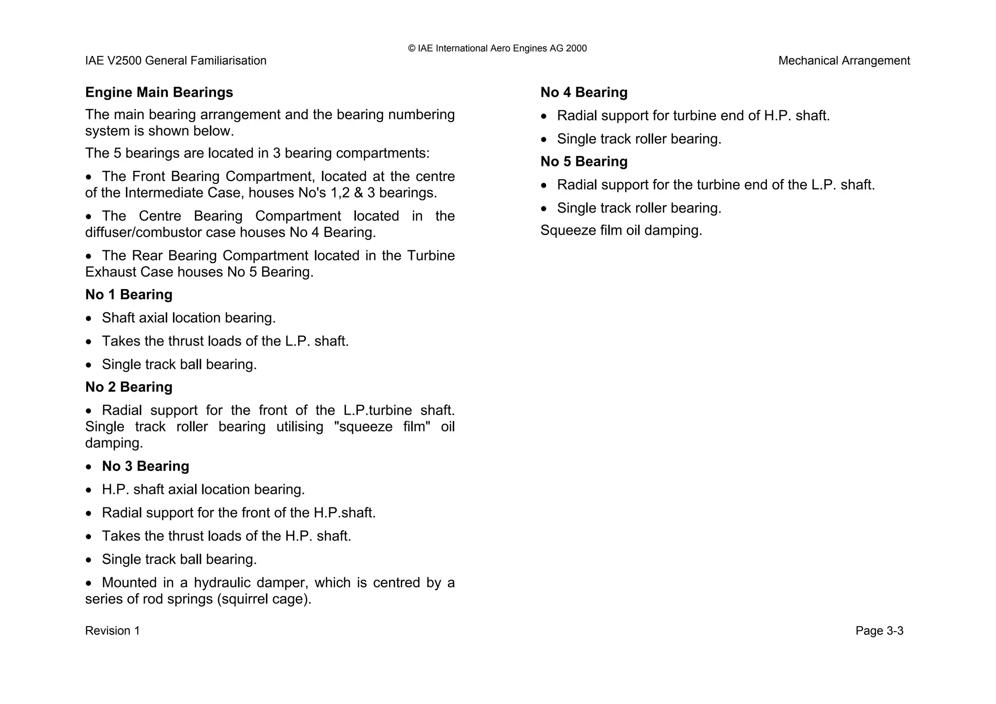 © IAE International Aero Engines AG 2000
IAE V2500 General Familiarisation Mechanical Arrangement
Engine Main Bearings
The main bearing arrangement and the bearing numbering
system is shown below.
The 5 bearings are located in 3 bearing compartments:
• The Front Bearing Compartment, located at the centre
of the Intermediate Case, houses No's 1,2 & 3 bearings.
• The Centre Bearing Compartment located in the
diffuser/combustor case houses No 4 Bearing.
• The Rear Bearing Compartment located in the Turbine
Exhaust Case houses No 5 Bearing.
No 1 Bearing
• Shaft axial location bearing.
• Takes the thrust loads of the L.P. shaft.
• Single track ball bearing.
No 2 Bearing
• Radial support for the front of the L.P.turbine shaft.
Single track roller bearing utilising "squeeze film" oil
damping.
• No 3 Bearing
• H.P. shaft axial location bearing.
• Radial support for the front of the H.P.shaft.
• Takes the thrust loads of the H.P. shaft.
• Single track ball bearing.
• Mounted in a hydraulic damper, which is centred by a
series of rod springs (squirrel cage).
No 4 Bearing
• Radial support for turbine end of H.P. shaft.
• Single track roller bearing.
No 5 Bearing
• Radial support for the turbine end of the L.P. shaft.
• Single track roller bearing.
Squeeze film oil damping.
Revision 1 Page 3-3
 