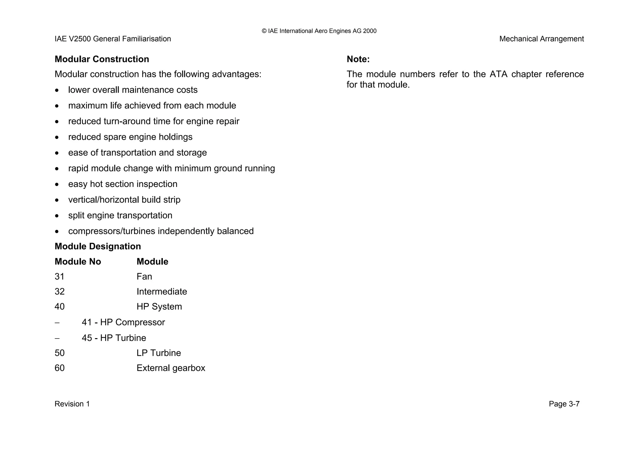 © IAE International Aero Engines AG 2000
IAE V2500 General Familiarisation Mechanical Arrangement
Modular Construction
Modular construction has the following advantages:
• lower overall maintenance costs
• maximum life achieved from each module
• reduced turn-around time for engine repair
• reduced spare engine holdings
• ease of transportation and storage
• rapid module change with minimum ground running
• easy hot section inspection
• vertical/horizontal build strip
• split engine transportation
• compressors/turbines independently balanced
Module Designation
Module No Module
31 Fan
32 Intermediate
40 HP System
− 41 - HP Compressor
− 45 - HP Turbine
50 LP Turbine
60 External gearbox
Note:
The module numbers refer to the ATA chapter reference
for that module.
Revision 1 Page 3-7
 