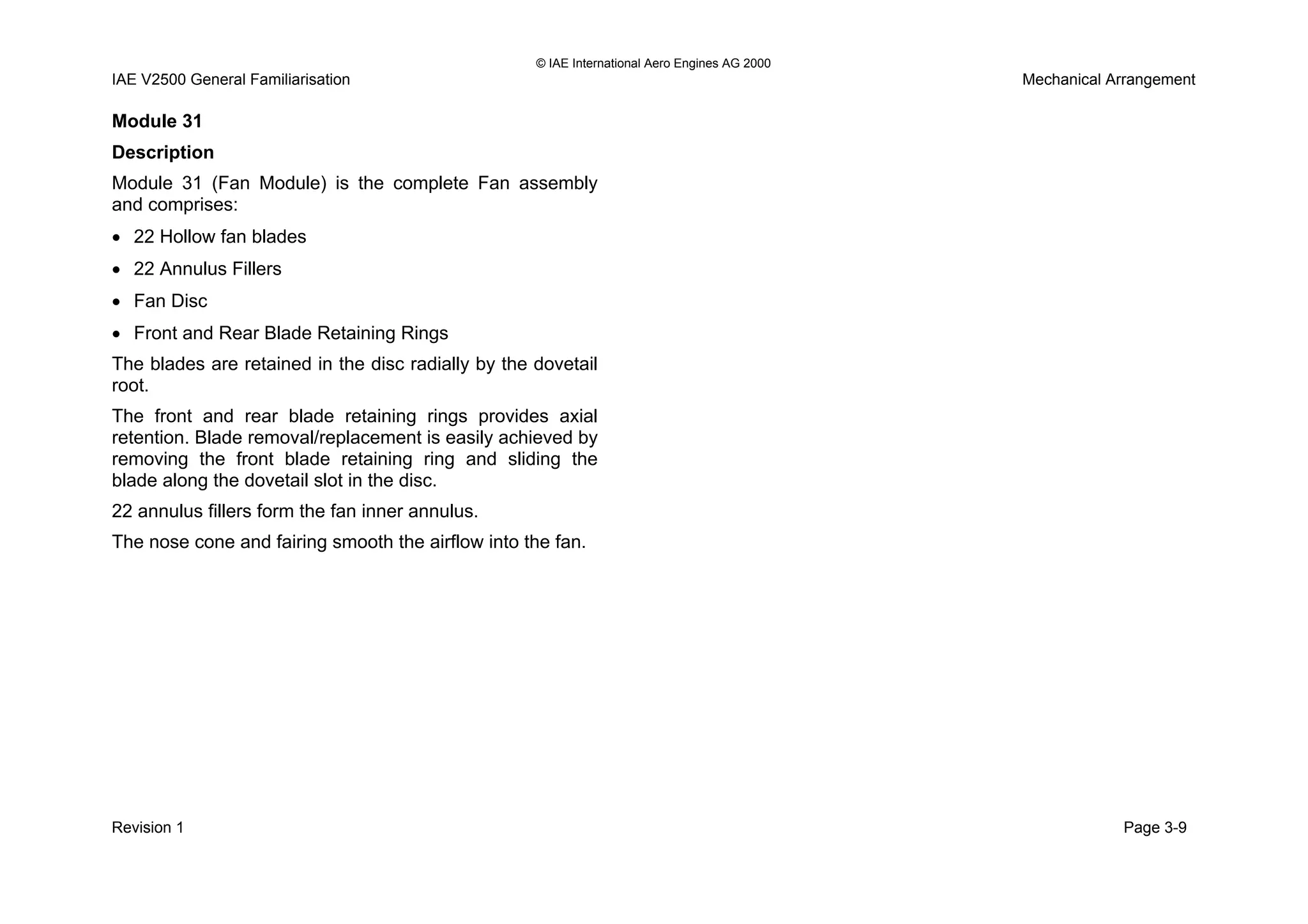 © IAE International Aero Engines AG 2000
IAE V2500 General Familiarisation Mechanical Arrangement
Module 31
Description
Module 31 (Fan Module) is the complete Fan assembly
and comprises:
• 22 Hollow fan blades
• 22 Annulus Fillers
• Fan Disc
• Front and Rear Blade Retaining Rings
The blades are retained in the disc radially by the dovetail
root.
The front and rear blade retaining rings provides axial
retention. Blade removal/replacement is easily achieved by
removing the front blade retaining ring and sliding the
blade along the dovetail slot in the disc.
22 annulus fillers form the fan inner annulus.
The nose cone and fairing smooth the airflow into the fan.
Revision 1 Page 3-9
 