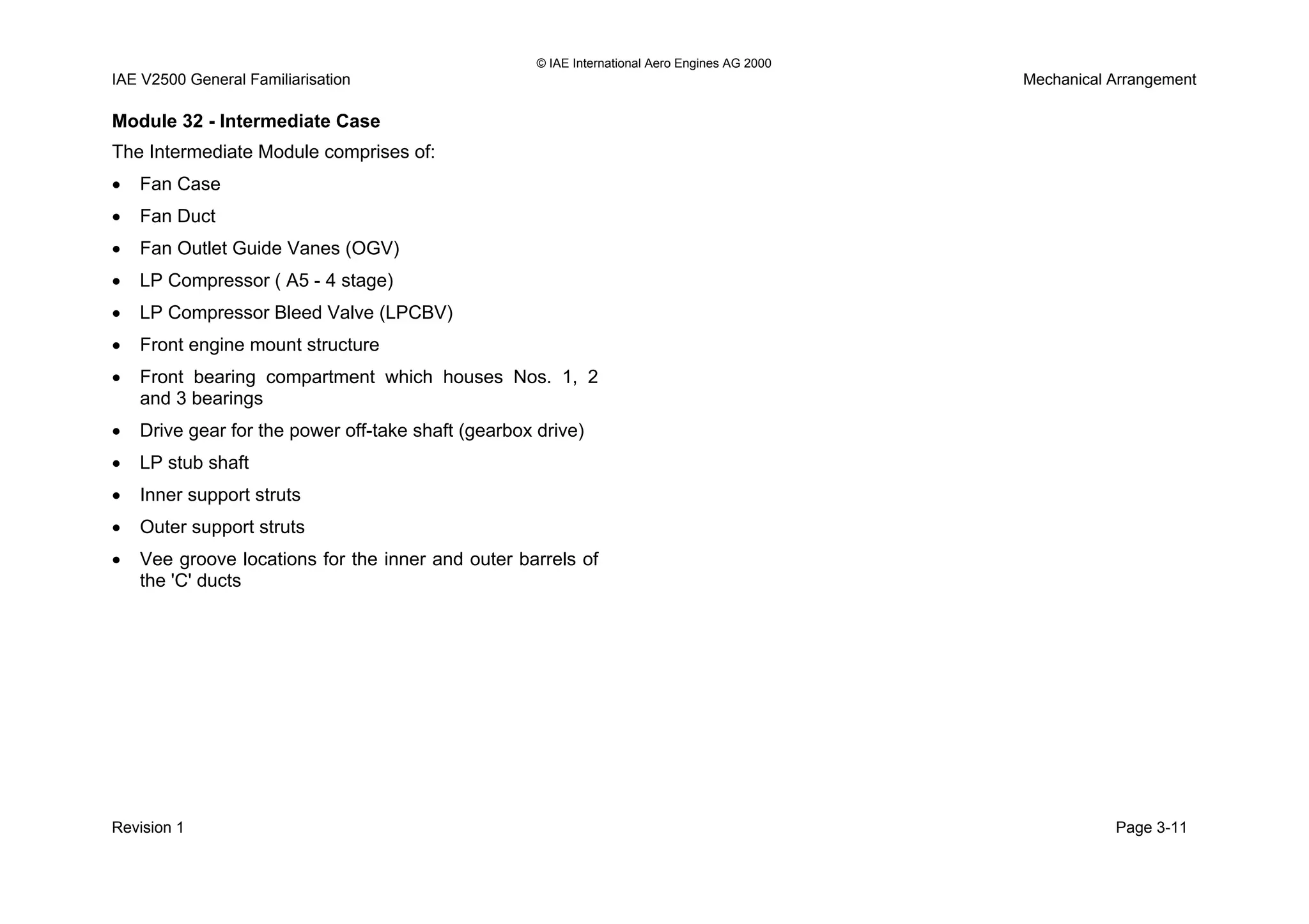 © IAE International Aero Engines AG 2000
IAE V2500 General Familiarisation Mechanical Arrangement
Module 32 - Intermediate Case
The Intermediate Module comprises of:
• Fan Case
• Fan Duct
• Fan Outlet Guide Vanes (OGV)
• LP Compressor ( A5 - 4 stage)
• LP Compressor Bleed Valve (LPCBV)
• Front engine mount structure
• Front bearing compartment which houses Nos. 1, 2
and 3 bearings
• Drive gear for the power off-take shaft (gearbox drive)
• LP stub shaft
• Inner support struts
• Outer support struts
• Vee groove locations for the inner and outer barrels of
the 'C' ducts
Revision 1 Page 3-11
 
