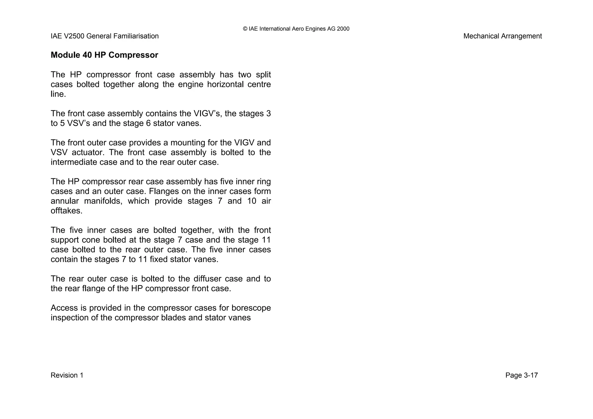 © IAE International Aero Engines AG 2000
IAE V2500 General Familiarisation Mechanical Arrangement
Module 40 HP Compressor
The HP compressor front case assembly has two split
cases bolted together along the engine horizontal centre
line.
The front case assembly contains the VIGV’s, the stages 3
to 5 VSV’s and the stage 6 stator vanes.
The front outer case provides a mounting for the VIGV and
VSV actuator. The front case assembly is bolted to the
intermediate case and to the rear outer case.
The HP compressor rear case assembly has five inner ring
cases and an outer case. Flanges on the inner cases form
annular manifolds, which provide stages 7 and 10 air
offtakes.
The five inner cases are bolted together, with the front
support cone bolted at the stage 7 case and the stage 11
case bolted to the rear outer case. The five inner cases
contain the stages 7 to 11 fixed stator vanes.
The rear outer case is bolted to the diffuser case and to
the rear flange of the HP compressor front case.
Access is provided in the compressor cases for borescope
inspection of the compressor blades and stator vanes
Revision 1 Page 3-17
 