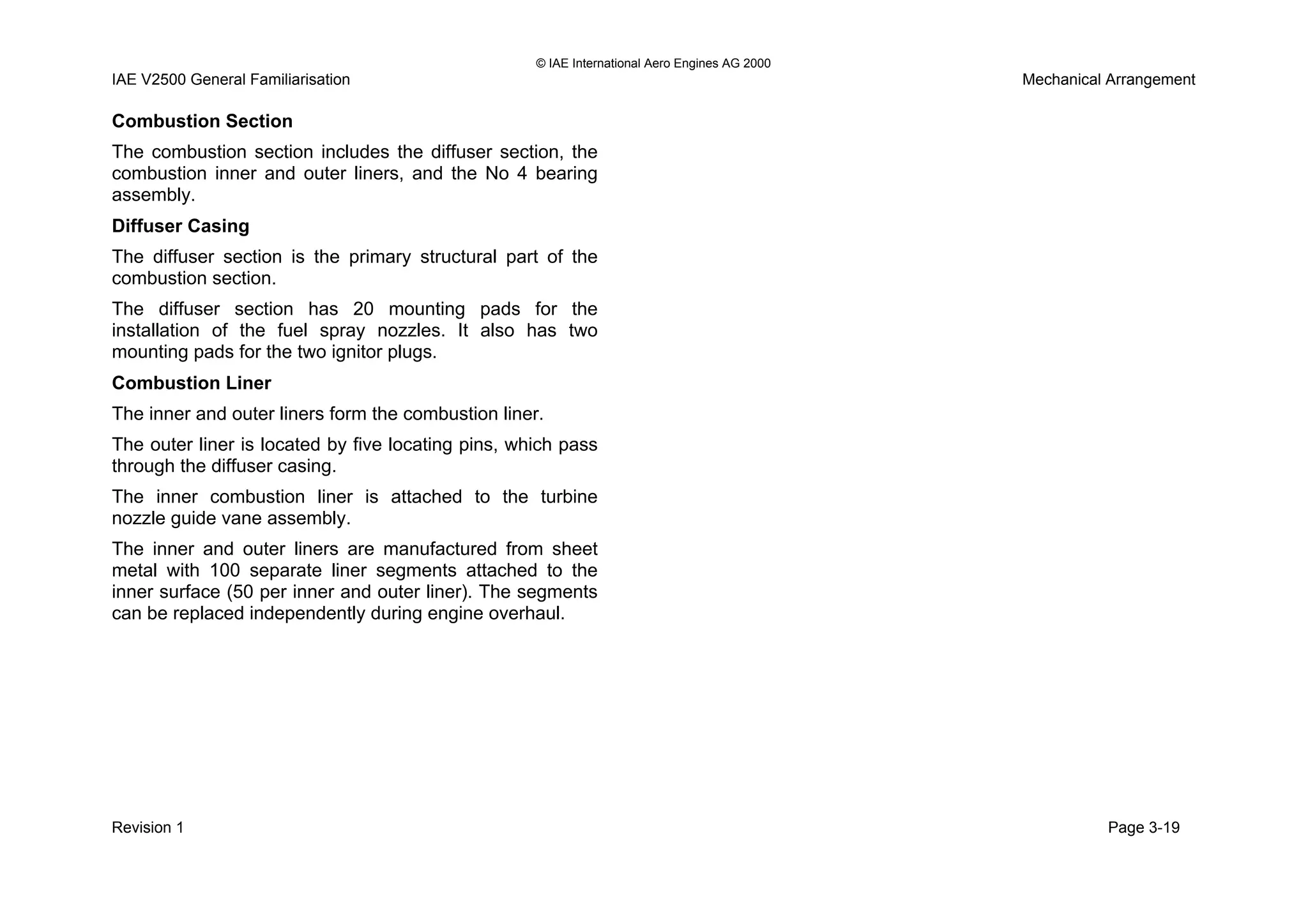© IAE International Aero Engines AG 2000
IAE V2500 General Familiarisation Mechanical Arrangement
Combustion Section
The combustion section includes the diffuser section, the
combustion inner and outer liners, and the No 4 bearing
assembly.
Diffuser Casing
The diffuser section is the primary structural part of the
combustion section.
The diffuser section has 20 mounting pads for the
installation of the fuel spray nozzles. It also has two
mounting pads for the two ignitor plugs.
Combustion Liner
The inner and outer liners form the combustion liner.
The outer liner is located by five locating pins, which pass
through the diffuser casing.
The inner combustion liner is attached to the turbine
nozzle guide vane assembly.
The inner and outer liners are manufactured from sheet
metal with 100 separate liner segments attached to the
inner surface (50 per inner and outer liner). The segments
can be replaced independently during engine overhaul.
Revision 1 Page 3-19
 