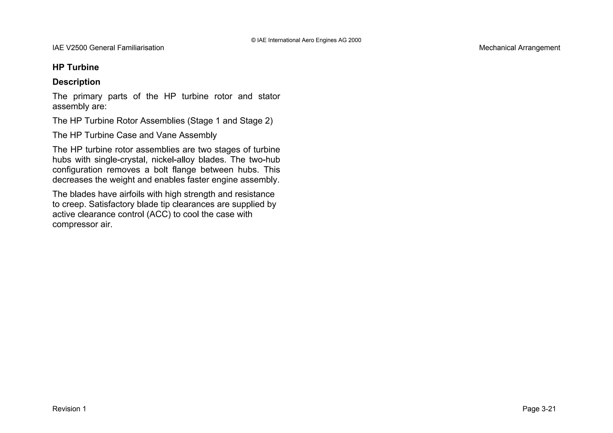 © IAE International Aero Engines AG 2000
IAE V2500 General Familiarisation Mechanical Arrangement
HP Turbine
Description
The primary parts of the HP turbine rotor and stator
assembly are:
The HP Turbine Rotor Assemblies (Stage 1 and Stage 2)
The HP Turbine Case and Vane Assembly
The HP turbine rotor assemblies are two stages of turbine
hubs with single-crystal, nickel-alloy blades. The two-hub
configuration removes a bolt flange between hubs. This
decreases the weight and enables faster engine assembly.
The blades have airfoils with high strength and resistance
to creep. Satisfactory blade tip clearances are supplied by
active clearance control (ACC) to cool the case with
compressor air.
Revision 1 Page 3-21
 