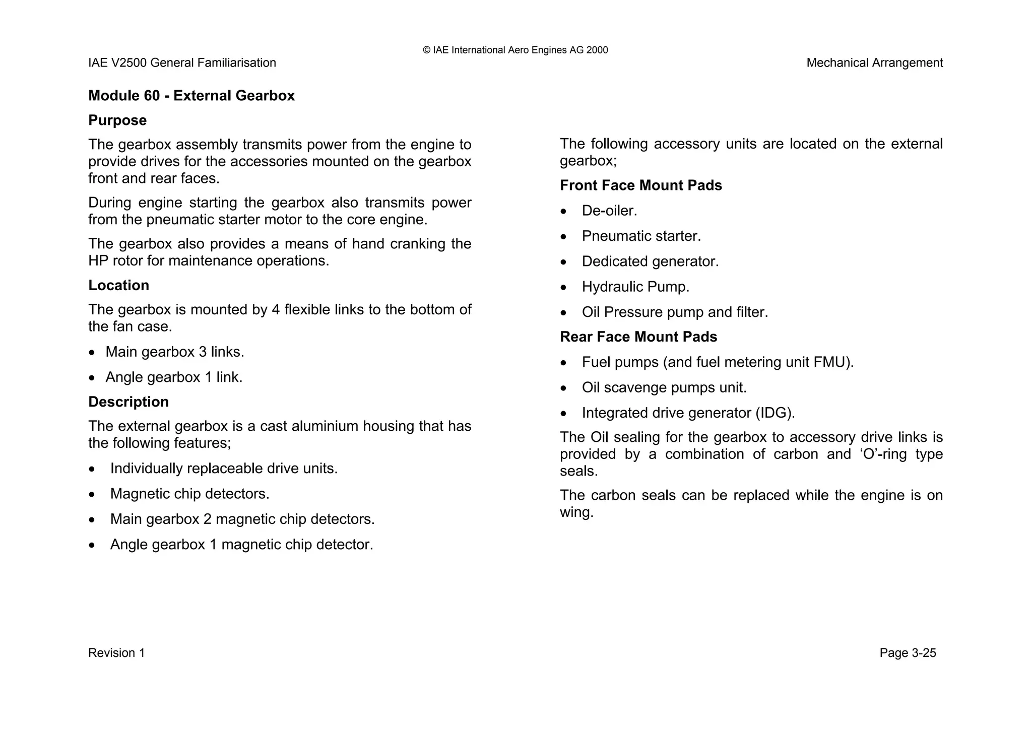 © IAE International Aero Engines AG 2000
IAE V2500 General Familiarisation Mechanical Arrangement
Module 60 - External Gearbox
Purpose
The gearbox assembly transmits power from the engine to
provide drives for the accessories mounted on the gearbox
front and rear faces.
During engine starting the gearbox also transmits power
from the pneumatic starter motor to the core engine.
The gearbox also provides a means of hand cranking the
HP rotor for maintenance operations.
Location
The gearbox is mounted by 4 flexible links to the bottom of
the fan case.
• Main gearbox 3 links.
• Angle gearbox 1 link.
Description
The external gearbox is a cast aluminium housing that has
the following features;
• Individually replaceable drive units.
• Magnetic chip detectors.
• Main gearbox 2 magnetic chip detectors.
• Angle gearbox 1 magnetic chip detector.
The following accessory units are located on the external
gearbox;
Front Face Mount Pads
• De-oiler.
• Pneumatic starter.
• Dedicated generator.
• Hydraulic Pump.
• Oil Pressure pump and filter.
Rear Face Mount Pads
• Fuel pumps (and fuel metering unit FMU).
• Oil scavenge pumps unit.
• Integrated drive generator (IDG).
The Oil sealing for the gearbox to accessory drive links is
provided by a combination of carbon and ‘O’-ring type
seals.
The carbon seals can be replaced while the engine is on
wing.
Revision 1 Page 3-25
 