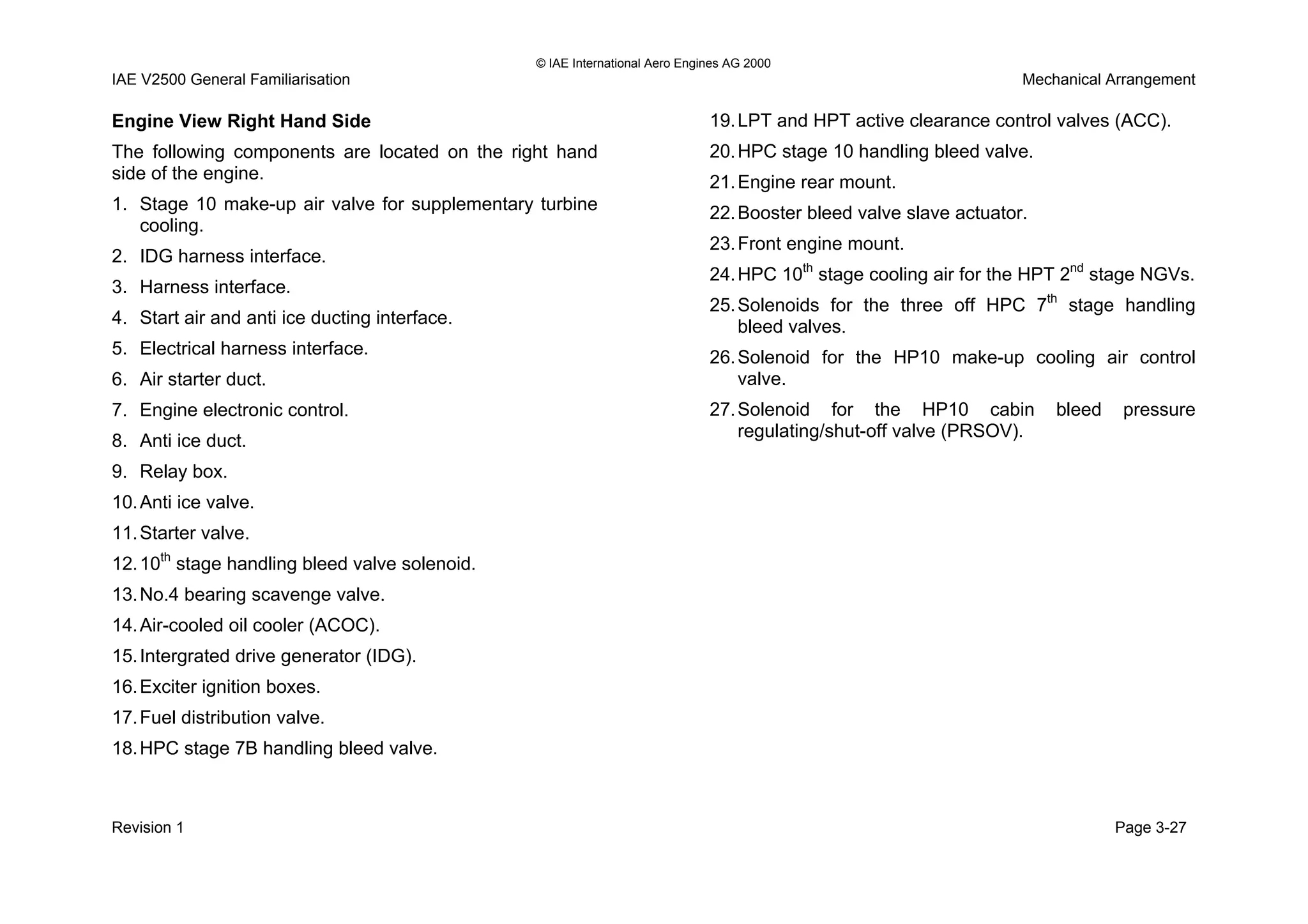 © IAE International Aero Engines AG 2000
IAE V2500 General Familiarisation Mechanical Arrangement
Engine View Right Hand Side
The following components are located on the right hand
side of the engine.
1. Stage 10 make-up air valve for supplementary turbine
cooling.
2. IDG harness interface.
3. Harness interface.
4. Start air and anti ice ducting interface.
5. Electrical harness interface.
6. Air starter duct.
7. Engine electronic control.
8. Anti ice duct.
9. Relay box.
10.Anti ice valve.
11.Starter valve.
12.10th
stage handling bleed valve solenoid.
13.No.4 bearing scavenge valve.
14.Air-cooled oil cooler (ACOC).
15.Intergrated drive generator (IDG).
16.Exciter ignition boxes.
17.Fuel distribution valve.
18.HPC stage 7B handling bleed valve.
19.LPT and HPT active clearance control valves (ACC).
20.HPC stage 10 handling bleed valve.
21.Engine rear mount.
22.Booster bleed valve slave actuator.
23.Front engine mount.
24.HPC 10th
stage cooling air for the HPT 2nd
stage NGVs.
25.Solenoids for the three off HPC 7th
stage handling
bleed valves.
26.Solenoid for the HP10 make-up cooling air control
valve.
27.Solenoid for the HP10 cabin bleed pressure
regulating/shut-off valve (PRSOV).
Revision 1 Page 3-27
 
