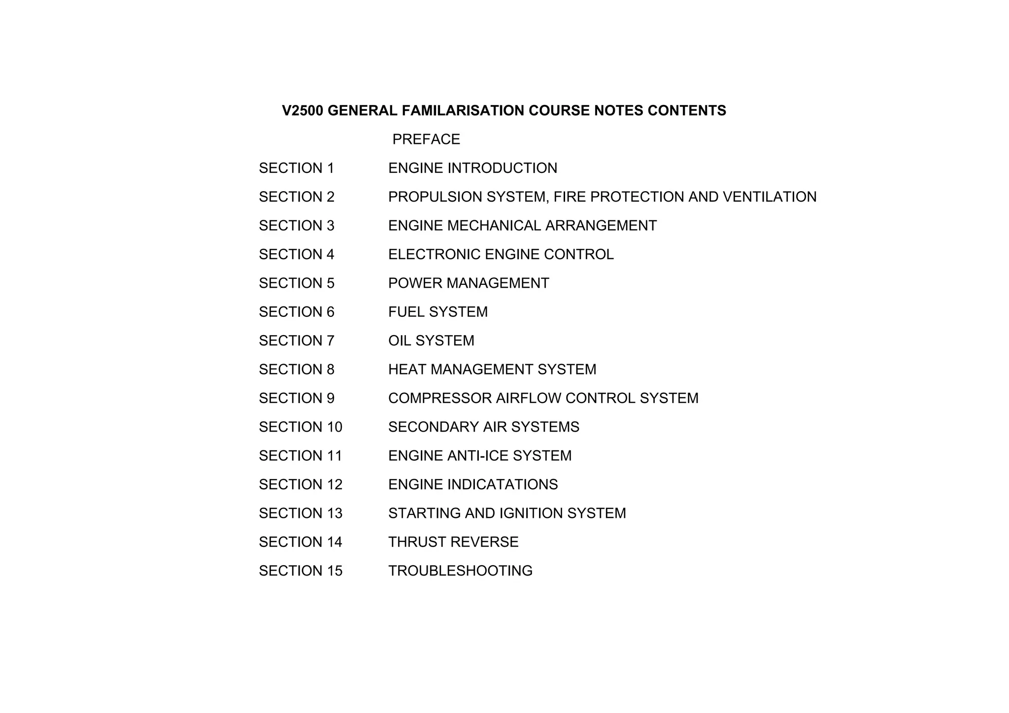 V2500 GENERAL FAMILARISATION COURSE NOTES CONTENTS
PREFACE
SECTION 1 ENGINE INTRODUCTION
SECTION 2 PROPULSION SYSTEM, FIRE PROTECTION AND VENTILATION
SECTION 3 ENGINE MECHANICAL ARRANGEMENT
SECTION 4 ELECTRONIC ENGINE CONTROL
SECTION 5 POWER MANAGEMENT
SECTION 6 FUEL SYSTEM
SECTION 7 OIL SYSTEM
SECTION 8 HEAT MANAGEMENT SYSTEM
SECTION 9 COMPRESSOR AIRFLOW CONTROL SYSTEM
SECTION 10 SECONDARY AIR SYSTEMS
SECTION 11 ENGINE ANTI-ICE SYSTEM
SECTION 12 ENGINE INDICATATIONS
SECTION 13 STARTING AND IGNITION SYSTEM
SECTION 14 THRUST REVERSE
SECTION 15 TROUBLESHOOTING
 