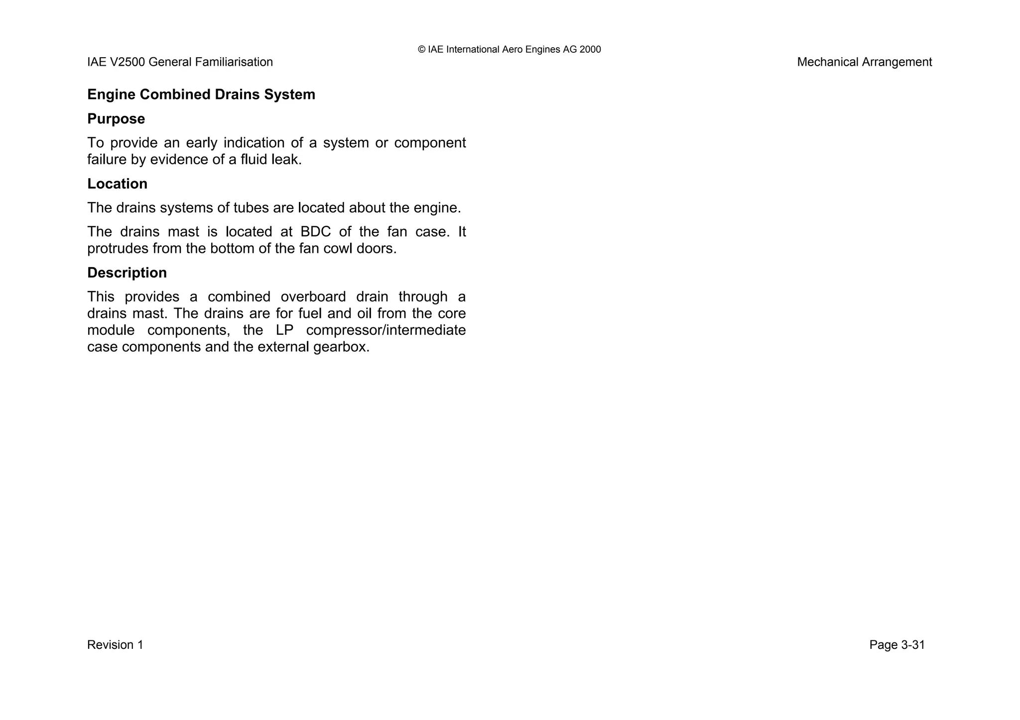 © IAE International Aero Engines AG 2000
IAE V2500 General Familiarisation Mechanical Arrangement
Engine Combined Drains System
Purpose
To provide an early indication of a system or component
failure by evidence of a fluid leak.
Location
The drains systems of tubes are located about the engine.
The drains mast is located at BDC of the fan case. It
protrudes from the bottom of the fan cowl doors.
Description
This provides a combined overboard drain through a
drains mast. The drains are for fuel and oil from the core
module components, the LP compressor/intermediate
case components and the external gearbox.
Revision 1 Page 3-31
 