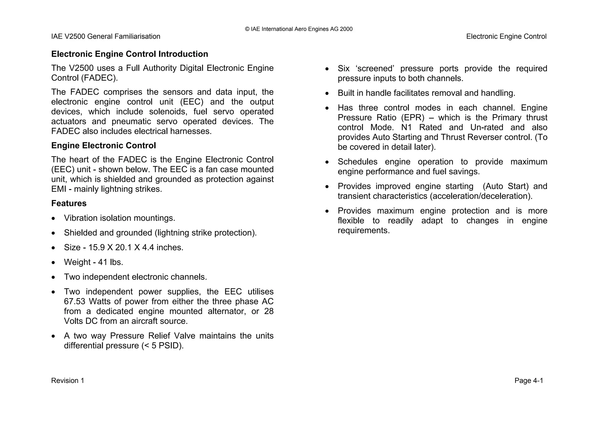 © IAE International Aero Engines AG 2000
IAE V2500 General Familiarisation Electronic Engine Control
Electronic Engine Control Introduction
The V2500 uses a Full Authority Digital Electronic Engine
Control (FADEC).
The FADEC comprises the sensors and data input, the
electronic engine control unit (EEC) and the output
devices, which include solenoids, fuel servo operated
actuators and pneumatic servo operated devices. The
FADEC also includes electrical harnesses.
Engine Electronic Control
The heart of the FADEC is the Engine Electronic Control
(EEC) unit - shown below. The EEC is a fan case mounted
unit, which is shielded and grounded as protection against
EMI - mainly lightning strikes.
Features
• Vibration isolation mountings.
• Shielded and grounded (lightning strike protection).
• Size - 15.9 X 20.1 X 4.4 inches.
• Weight - 41 lbs.
• Two independent electronic channels.
• Two independent power supplies, the EEC utilises
67.53 Watts of power from either the three phase AC
from a dedicated engine mounted alternator, or 28
Volts DC from an aircraft source.
• A two way Pressure Relief Valve maintains the units
differential pressure (< 5 PSID).
• Six ‘screened’ pressure ports provide the required
pressure inputs to both channels.
• Built in handle facilitates removal and handling.
• Has three control modes in each channel. Engine
Pressure Ratio (EPR) – which is the Primary thrust
control Mode. N1 Rated and Un-rated and also
provides Auto Starting and Thrust Reverser control. (To
be covered in detail later).
• Schedules engine operation to provide maximum
engine performance and fuel savings.
• Provides improved engine starting (Auto Start) and
transient characteristics (acceleration/deceleration).
• Provides maximum engine protection and is more
flexible to readily adapt to changes in engine
requirements.
Revision 1 Page 4-1
 
