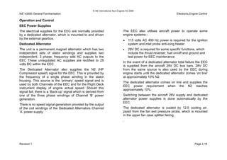 © IAE International Aero Engines AG 2000
IAE V2500 General Familiarisation Electronic Engine Control
Operation and Control
EEC Power Supplies
The electrical supplies for the EEC are normally provided
by a dedicated alternator, which is mounted to and driven
by the external gearbox.
Dedicated Alternator
The unit is a permanent magnet alternator which has two
independent sets of stator windings and supplies two
independent, 3 phase, frequency wild AC outputs to the
EEC These unregulated AC supplies are rectified to 28
volts DC within the EEC
The Dedicated Alternator also supplies the N2 (HP
Compressor speed) signal for the EEC. This is provided by
the frequency of a single phase winding in the stator
housing. This source is the ‘primary’ speed signal and is
used by both Channels of the EEC and for the Flight Deck
instrument display of engine actual speed. Should this
signal fail, there is a ‘Back-up’ signal which is derived from
one of the three phase windings of Channel ‘B’ power
generation.
There is no speed signal generation provided by the output
of the coil windings of the Dedicated Alternators Channel
‘A’ power supply.
The EEC also utilises aircraft power to operate some
engine systems:-
• 115 volts AC 400 Hz power is required for the ignition
system and inlet probe anti-icing heater
• 28V DC is required for some specific functions, which
include the thrust reverser, fuel on/off and ground and
test power for EEC maintenance.
In the event of a dedicated alternator total failure the EEC
is supplied from the aircraft 28V DC bus bars, 28V DC
from the same source is also used by the EEC during
engine starts until the dedicated alternator comes 'on line'
at approximately 10% N2.
The dedicated alternator comes on line and supplies the
EEC power requirement when the N2 reaches
approximately 10%.
Switching between the aircraft 28V supply and dedicated
alternator power supplies is done automatically by the
EEC.
The dedicated alternator is cooled by 12.5 cooling air.
piped from the fan exit pressure probe, which is mounted
in the upper fan case splitter fairing.
.
Revision 1 Page 4-15
 