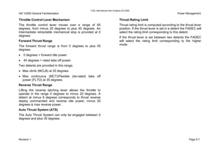 IAE International Aero Engines AG 2000
IAE V2500 General Familiarisation Power Management
Throttle Control Lever Mechanism
The throttle control lever moves over a range of 65
degrees, from minus 20 degrees to plus 45 degrees. An
intermediate retractable mechanical stop is provided at 0
degrees.
Forward Thrust Range
The forward thrust range is from 0 degrees to plus 45
degrees.
• 0 degrees = forward idle power.
• 45 degrees = rated take off power.
Two detents are provided in this range;
• Max climb (MCLB) at 25 degrees.
• Max continuous (MCT)/Flexible (de-rated) take off
power (FLTO) at 35 degrees.
Reverse Thrust Range
Lifting the reverse latching lever allows the throttle to
operate in the range 0 degrees to minus 20 degrees. A
detent at minus 6 degrees corresponds to thrust reverse
deploy commanded and reverse idle power, minus 20
degrees is max reverse power.
Auto Thrust System (ATS)
The Auto Thrust System can only be engaged between 0
degrees and plus 35 degrees.
Thrust Rating Limit
Thrust rating limit is computed according to the thrust lever
position. If the thrust lever is set in a detent the FADEC will
select the rating limit corresponding to this detent.
If the thrust lever is set between two detents the FADEC
will select the rating limit corresponding to the higher
mode.
Revision 1 Page 5-7
 