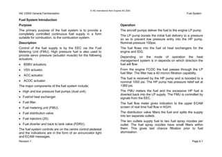 © IAE International Aero Engines AG 2000
IAE V2500 General Familiarisation Fuel System
Fuel System Introduction
Purpose
The primary purpose of the fuel system is to provide a
completely controlled continuous fuel supply in a form
suitable for combustion, to the combustion system.
Description
Control of the fuel supply is by the EEC via the Fuel
Metering Unit (FMU). High pressure fuel is also used to
provide servo pressure (actuator muscle) for the following
actuators;
• BSBV actuators.
• VSV actuator.
• ACC actuator.
• ACOC actuator.
The major components of the fuel system include;
• High and low pressure fuel pumps (dual unit).
• Fuel/oil heat exchanger.
• Fuel filter.
• Fuel metering unit (FMU).
• Fuel distribution valve.
• Fuel injectors (20).
• Fuel diverter and back to tank valve (FDRV).
The fuel system controls are on the centre control pedestal
and the indications are in the form of an annunciator light
and ECAM messages.
Operation
The aircraft pumps deliver the fuel to the engine LP pump.
The LP pump boosts the initial fuel delivery to a pressure
so as to prevent low pressure entry into the HP pump.
Nominal pressure 150psi.
The fuel flows into the fuel oil heat exchangers for the
engine and IDG.
Depending on the mode of operation the heat
management system is in depends on which direction the
fuel will flow.
From the engine FCOC the fuel passes through the LP
fuel filter. The filter has a 40 micron filtration capability.
The fuel is received by the HP pump and is boosted to a
nominal 1000 psi. The HP pump has pressure relief set at
1360 psi.
The FMU meters the fuel and the excessive HP fuel is
diverted back into the LP supply. The FMU is controlled by
signals from the EEC.
The fuel flow meter gives indication to the upper ECAM
screen of real time fuel flow in KG/H.
The distribution valve filters the fuel and splits the supply
into ten separate outlets.
The ten outlets supply fuel to two fuel spray nozzles per
outlet. The fuel spray nozzles have small filters within
them. This gives last chance filtration prior to fuel
atomisation.
Revision 1 Page 6-1
 