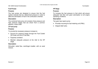 © IAE International Aero Engines AG 2000
IAE V2500 General Familiarisation Fuel System
Fuel Pumps
Purpose
The fuel pumps are designed to ensure that the fuel
system recieves fuel at a determined pressure in order to
allow the atomisation of fuel in the combustion chamber.
Description
The combined fuel pump unit consists of low pressure and
high pressure stages that are driven from a common
gearbox, output shaft.
LP fuel pump
Purpose
To provide the necessary pressure increase to;
• Account for pressure losses through the Fuel Cooled
Oil Cooler and the LP fuel filter.
• Suppress cavitation.
• Maintain adequate pressure at the inlet to the HP
stage.
Description
Shrouded, radial flow, centrifugal impeller, with an axial
inducer.
HP Stage
Purpose
To increase the fuel pressure to that which will ensure
adequate fuel flow and good atomisation at all engine
operating conditions.
Description
Two gear (spur gear) pump.
• Provides mounting for fuel metering unit (FMU).
• Integral relief valve.
Revision 1 Page 6-5
 