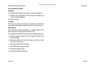 © IAE International Aero Engines AG 2000
IAE V2500 General Familiarisation Fuel System
Fuel Cooled Oil Cooler
Purpose
To transfer heat from the oil system to the fuel system to;
• Reduce the temperature of the engine lubricating oil
under normal conditions.
Prevent fuel icing.
Location
The fuel and oil heat exchanger is located on the left hand
side of the intermediate case. In the nine o’clock position.
Description
The fuel and oil heat exchanger is a single pass for the
flow of fuel and multi pass for the flow of oil.
The fuel and oil heat exchanger has the following features;
• A single casing houses the Fuel Cooled Oil Cooler and
the LP fuel filter.
• Provides location for the fuel diverter and back to tank
valve (unit not shown).
• Fuel temperature thermocouple.
• Fuel differential pressure switch.
• Oil system bypass valve.
• Fuel/oil tell tale leak indicator.
Revision 1 Page 6-7
 