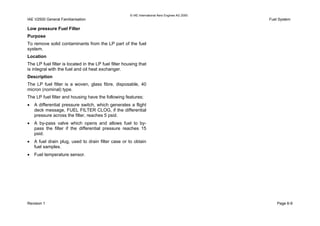© IAE International Aero Engines AG 2000
IAE V2500 General Familiarisation Fuel System
Low pressure Fuel Filter
Purpose
To remove solid contaminants from the LP part of the fuel
system.
Location
The LP fuel filter is located in the LP fuel filter housing that
is integral with the fuel and oil heat exchanger.
Description
The LP fuel filter is a woven, glass fibre, disposable, 40
micron (nominal) type.
The LP fuel filter and housing have the following features;
• A differential pressure switch, which generates a flight
deck message, FUEL FILTER CLOG, if the differential
pressure across the filter, reaches 5 psid.
• A by-pass valve which opens and allows fuel to by-
pass the filter if the differential pressure reaches 15
psid.
• A fuel drain plug, used to drain filter case or to obtain
fuel samples.
• Fuel temperature sensor.
Revision 1 Page 6-9
 
