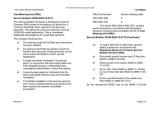 IAE International Aero Engines AG 2000
IAE V2500 General Familiarisation Fuel SystemFuel System
Fuel Metering Unit (FMU)
Service Bulletin V2500-ENG-73-0172
This Service Bulletin introduces a Woodward Governor
Company FMU similar to the existing unit except for a
‘Common Flow/High Flow’ maximum fuel flow stop
assembly. This allows the unit to be switched to suit all
V2500-A5 model applications. This is considered
logistically advantageous for mixed fleet operators.
The changes introduced are:
a) The external single set fuel flow stop mechanism
has been deleted.
b) An external switchable two-position maximum
fuel flow stop has been introduced which can be
set for either A319/A320 or A321 aircraft
applications
c) A single reversible nameplate is introduced
which, in conjunction with stop setting letter and
FMU dataplate directive, will facilitate clear
unambiguous identification of each flow setting.
d) A security seal system is introduced onto the
above switchable fuel flow stop and reversible
nameplate.
e) To facilitate installation of the security seal lock
wire, the two existing retaining cap screws have
been replaced by lockwire compatible
equivalents.
FMU Part Number Position Setting Letter
FMU 8061-636 0
FMU 8061-637 X
(i)To switch 8061-636 to 8061-637, carryout
switch procedure in accordance with Woodward
Governor Company Service Bulletin 83724-73 Fuel
Metering Unit (FMU)
Service Bulletin V2500-ENG-73-0172 (Continued)
(ii) To switch 8061-637 to 8061-636, carryout
switch procedure in accordance with
Woodward Governor Company Service
Bulletin 83724-73-0004.
a) Re-connect engine harness and LP fuel tube
(Refer to AMM 73-22-52)
b) Close access to the engine (Refer to AMM
71-13-00)
c) Do an ‘idle’ check (Refer to AMM 71—00-00)
or a wet motor leak test (Refer to AMM 71-00-
00)
d) Do the operational tests of the starter and
FMU (Refer to AMM 80-13-51)
Do the operational FADEC test as per (AMM 73-22-00)
Revision 1 Page 6-13
 