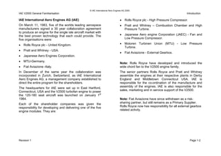 © IAE International Aero Engines AG 2000
IAE V2500 General Familiarisation Introduction
IAE International Aero Engines AG (IAE)
On March 11, 1983, five of the worlds leading aerospace
manufacturers signed a 30 year collaboration agreement
to produce an engine for the single isle aircraft market with
the best proven technology that each could provide. The
five organisations were:
• Rolls Royce plc - United Kingdom.
• Pratt and Whitney - USA.
• Japanese Aero Engines Corporation.
• MTU-Germany.
• Fiat Aviazione -Italy.
In December of the same year the collaboration was
incorporated in Zurich, Switzerland, as IAE International
Aero Engines AG, a management company established to
direct the entire program for the shareholders.
The headquarters for IAE were set up in East Hartford,
Connecticut, USA and the V2500 turbofan engine to power
the 120-180 seat aircraft was launched on January 1st
1984.
Each of the shareholder companies was given the
responsibility for developing and delivering one of the five
engine modules. They are:
• Rolls Royce plc - High Pressure Compressor.
• Pratt and Whitney – Combustion Chamber and High
Pressure Turbine.
• Japanese Aero engine Corporation (JAEC) - Fan and
Low Pressure Compressor.
• Motoren Turbinen Union (MTU) - Low Pressure
Turbine.
• Fiat Aviazione - External Gearbox.
Note: Rolls Royce have developed and introduced the
wide chord fan to the V2500 engine family.
The senior partners Rolls Royce and Pratt and Whitney
assemble the engines at their respective plants in Derby
England and Middletown Connecticut USA. IAE is
responsible for the co-ordination of the manufacture and
assembly of the engines. IAE is also responsible for the
sales, marketing and in service support of the V2500.
Note: Fiat Aviazione have since withdrawn as a risk-
sharing partner, but still remains as a Primary Supplier.
Rolls Royce now has responsibility for all external gearbox
related activity.
Revision 1 Page 1-2
 