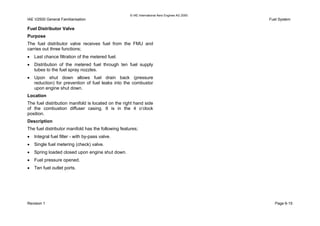 © IAE International Aero Engines AG 2000
IAE V2500 General Familiarisation Fuel System
Fuel Distributor Valve
Purpose
The fuel distributor valve receives fuel from the FMU and
carries out three functions;
• Last chance filtration of the metered fuel.
• Distribution of the metered fuel through ten fuel supply
tubes to the fuel spray nozzles.
• Upon shut down allows fuel drain back (pressure
reduction) for prevention of fuel leaks into the combustor
upon engine shut down.
Location
The fuel distribution manifold is located on the right hand side
of the combustion diffuser casing. It is in the 4 o’clock
position.
Description
The fuel distributor manifold has the following features;
• Integral fuel filter - with by-pass valve.
• Single fuel metering (check) valve.
• Spring loaded closed upon engine shut down.
• Fuel pressure opened.
• Ten fuel outlet ports.
Revision 1 Page 6-15
 