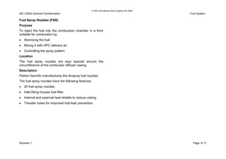 © IAE International Aero Engines AG 2000
IAE V2500 General Familiarisation Fuel System
Fuel Spray Nozzles (FSN)
Purpose
To inject the fuel into the combustion chamber in a form
suitable for combustion by;
• Atomising the fuel.
• Mixing it with HPC delivery air.
• Controlling the spray pattern.
Location
The fuel spray nozzles are equi spaced around the
circumference of the combustor diffuser casing.
Description
Parker Hannifin manufactures the Airspray fuel nozzles.
The fuel spray nozzles have the following features;
• 20 fuel spray nozzles.
• Inlet fitting houses fuel filter.
• Internal and external heat shields to reduce coking.
• Transfer tubes for improved fuel leak prevention.
Revision 1 Page 6-17
 