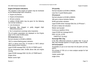 © IAE International Aero Engines AG 2000
IAE V2500 General Familiarisation Engine Oil System
Engine Oil System Indications
The operation of the engine oil system may be monitored
by the following flight deck indications;
• Engine oil pressure.
• Engine oil temperature.
• Oil tank contents.
In addition ECAM alerts may be given for the following
non-normal conditions: -
• Low oil pressure.
• Scavenge filter clogged or partly clogged (high
differential pressure).
• No 4 compartment scavenge valve inoperative.
The oil system parameters are displayed on the Engine
page on the Lower ECAM screen.
Oil temperature (deg.c)
Normal indication to ECAM is GREEN.
156°C or above flashing green indication.
156°C or above more than 15 minutes or 165°C without
delay steady amber indication.
Upper ECAM message ENG 1(2) OIL HI TEMP-Level 2.
Oil low temperature alert, throttle above idle and engine
running.
Upper ECAM message ENG 1(2) OIL LO TEMP-level 2.
Single chime.
Master caution light.
Oil quantity
Normal indication to ECAM is GREEN.
Less than 5 quarts flashes green.
Oil pressure
Normal indication to ECAM is GREEN.
390 psid or above indication flashes.
60-80 psid amber indication.
Upper ECAM amber message ENG OIL LO PR level 1.
60 psid or below red indication.
Master warning light.
Continuous repetitive chime.
Upper ECAM red message level 3;
ENG 1(2) OIL LO PR
THROTTLE 1(2) IDLE
Scavenge filter clog
If the filter differential pressure is greater than 12 psi oil
filter clog message appears on Engine page, lower ECAM.
Oil Consumption
Acceptable oil use is not more than 0.6 US pts/hr (0.5 Imp
pts/hr).
Oil increase of 100 cc’s or more analyse sample for fuel
contamination.
master caution light
single chime
Revision 1 Page 7-3
 