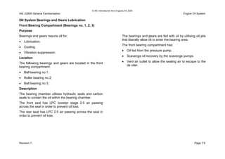© IAE International Aero Engines AG 2000
IAE V2500 General Familiarisation Engine Oil System
Oil System Bearings and Gears Lubrication
Front Bearing Compartment (Bearings no. 1, 2, 3)
Purpose
Bearings and gears require oil for;
• Lubrication.
• Cooling.
• Vibration suppression.
Location
The following bearings and gears are located in the front
bearing compartment;
• Ball bearing no.1.
• Roller bearing no.2.
• Ball bearing no.3.
Description
The bearing chamber utilises hydraulic seals and carbon
seals to contain the oil within the bearing chamber.
The front seal has LPC booster stage 2.5 air passing
across the seal in order to prevent oil loss.
The rear seal has LPC 2.5 air passing across the seal in
order to prevent oil loss.
The bearings and gears are fed with oil by utilising oil jets
that liberally allow oil to enter the bearing area.
The front bearing compartment has;
• Oil fed from the pressure pump.
• Scavenge oil recovery by the scavenge pumps.
• Vent air outlet to allow the sealing air to escape to the
de oiler.
Revision 1 Page 7-5
 