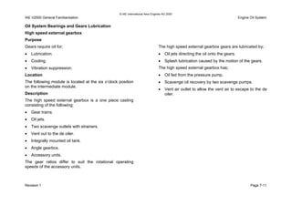 © IAE International Aero Engines AG 2000
IAE V2500 General Familiarisation Engine Oil System
Oil System Bearings and Gears Lubrication
High speed external gearbox
Purpose
Gears require oil for;
• Lubrication.
• Cooling.
• Vibration suppression.
Location
The following module is located at the six o’clock position
on the intermediate module.
Description
The high speed external gearbox is a one piece casting
consisting of the following;
• Gear trains.
• Oil jets.
• Two scavenge outlets with strainers.
• Vent out to the de oiler.
• Integrally mounted oil tank.
• Angle gearbox.
• Accessory units.
The gear ratios differ to suit the rotational operating
speeds of the accessory units.
The high speed external gearbox gears are lubricated by;
• Oil jets directing the oil onto the gears.
• Splash lubrication caused by the motion of the gears.
The high speed external gearbox has;
• Oil fed from the pressure pump.
• Scavenge oil recovery by two scavenge pumps.
• Vent air outlet to allow the vent air to escape to the de
oiler.
Revision 1 Page 7-11
 