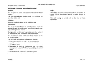 © IAE International Aero Engines AG 2000
IAE V2500 General Familiarisation Engine Oil System
Air/Oil Heat Exchanger (Air Cooled Oil Cooler)
Purpose
The air cooled oil cooler acts as a second cooler for the oil
system.
The heat management system of the EEC controls the
operation of this unit.
Location
Attached to the fan casing on the lower RH side.
Description
The air oil heat exchanger is normally closed when the
engine fuel and oil temperatures are operating within their
required temperature ranges.
During certain conditions of engine operation the fuel and
oil temperatures may experience high temperatures.
The air cooled oil cooler acts to cool the oil in order for the
oil to cool the fuel.
The air cooled oil cooler has the following features;
• Corrugated fin and tube with a double pass design.
• Oil by pass valve.
• Modulated air flow as commanded by EEC (heat
management system) Air flow regulated by air control
valve.
• Electro-hydraulic servo valve operated system.
Note:
The oil has a continuous flow through the air cooled oil
cooler. This is regardless of wether the valve is open or
closed.
Main oil cooling is carried out by the fuel oil heat
exchanger.
Revision 1 Page 7-17
 