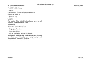 © IAE International Aero Engines AG 2000
IAE V2500 General Familiarisation Engine Oil System
Fuel/Oil Heat Exchanger
Purpose
The purpose of the fuel oil heat exchanger is to;
• Cool the engine oil.
• Heat the fuel.
Location
The location of the fuel oil heat exchanger is on the left
hand side of the intermediate case.
Description
The fuel oil heat exchanger is a;
• Single pass fuel flow.
• Multi pass oil flow.
Forms an integral unit with the LP fuel filter.
A differential pressure relief valve permits oil to by-pass
part of the cooler if the oil pressure is high during initial
engine running, following a cold start.
Revision 1 Page 7-19
 