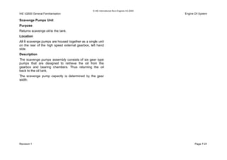 © IAE International Aero Engines AG 2000
IAE V2500 General Familiarisation Engine Oil System
Scavenge Pumps Unit
Purpose
Returns scavenge oil to the tank.
Location
All 6 scavenge pumps are housed together as a single unit
on the rear of the high speed external gearbox, left hand
side.
Description
The scavenge pumps assembly consists of six gear type
pumps that are designed to retrieve the oil from the
gearbox and bearing chambers. Thus returning the oil
back to the oil tank.
The scavenge pump capacity is determined by the gear
width.
Revision 1 Page 7-21
 