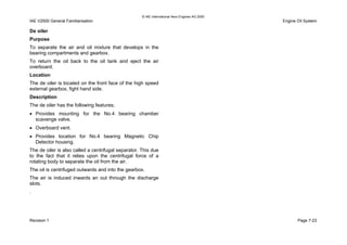 © IAE International Aero Engines AG 2000
IAE V2500 General Familiarisation Engine Oil System
De oiler
Purpose
To separate the air and oil mixture that develops in the
bearing compartments and gearbox.
To return the oil back to the oil tank and eject the air
overboard.
Location
The de oiler is located on the front face of the high speed
external gearbox, fight hand side.
Description
The de oiler has the following features;
• Provides mounting for the No.4 bearing chamber
scavenge valve.
• Overboard vent.
• Provides location for No.4 bearing Magnetic Chip
Detector housing.
The de oiler is also called a centrifugal separator. This due
to the fact that it relies upon the centrifugal force of a
rotating body to separate the oil from the air.
The oil is centrifuged outwards and into the gearbox.
The air is induced inwards an out through the discharge
slots.
.
Revision 1 Page 7-23
 