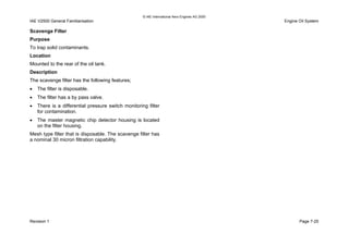 © IAE International Aero Engines AG 2000
IAE V2500 General Familiarisation Engine Oil System
Scavenge Filter
Purpose
To trap solid contaminants.
Location
Mounted to the rear of the oil tank.
Description
The scavenge filter has the following features;
• The filter is disposable.
• The filter has a by pass valve.
• There is a differential pressure switch monitoring filter
for contamination.
• The master magnetic chip detector housing is located
on the filter housing.
Mesh type filter that is disposable. The scavenge filter has
a nominal 30 micron filtration capability.
Revision 1 Page 7-25
 
